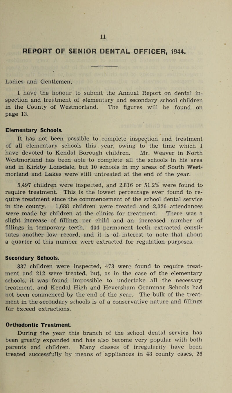 REPORT OF SENIOR DENTAL OFFICER, 1944. Ladies and Gentlemen, I have the honour to submit the Annual Report on dental in¬ spection and treatment of elementary and secondary school children in the County of Westmorland. The figures will be found on page 13. Elementary Schools. # It has not been possible to complete inspection and treatment of all elementary schools this year, owing to the time which I have devoted to Kendal Borough children. Mr. Weaver in North Westmorland has been able to complete all the schools in his area and in Kirkby Lonsdale, but 10 schools in my areas of South West¬ morland and Lakes were still untreated at the end of the year. 5,497 children were inspected, and 2,816 or 51.2% were found to require treatment. This is the lowest percentage ever found to re¬ quire treatment since the commencement of the school dental service in the county. 1,688 children were treated and 2,326 attendances were made by children at the clinics for treatment. There was a slight increase of fillings per child and an increased number of fillings in temporary teeth. 404 permanent teeth extracted consti¬ tutes another low record, and it is of interest to note that about a quarter of this number were extracted for regulation purposes. Secondary Schools. 837 children were inspected, 478 were found to require treat¬ ment and 212 were treated, but, as in the case of the elementary schools, it was found impossible to undertake all the necessary treatment, and KendaJ. High and Heversham Grammar Schools had not been commenced by the end of the year. The bulk of the treat¬ ment in the secondary schools is of a conservative nature and fillings far exceed extractions. Orthodontic Treatment. During the year this branch of the school dental service has been greatly expanded and has also become very popular with both parents and children. Many classes of irregularity have been treated successfully by means of appliances in 48 county cases, 26