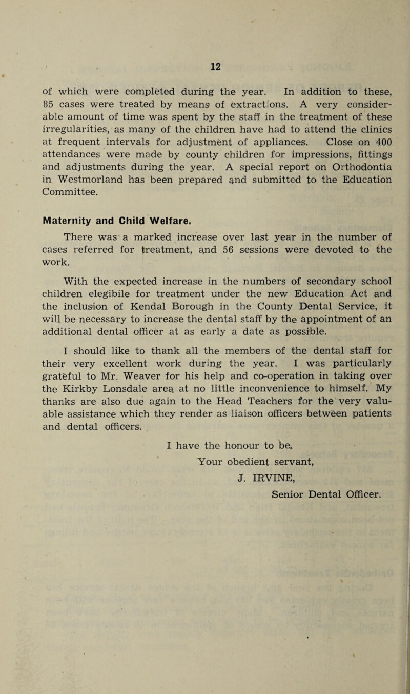 of which were completed during the year. In addition to these, 85 cases were treated by means of extractions. A very consider¬ able amount of time was spent by the staff in the treatment of these irregularities, as many of the children have had to attend the clinics at frequent intervals for adjustment of appliances. Close on 400 attendances were made by county children for impressions, fittings and adjustments during the year. A special report on Orthodontia in Westmorland has been prepared and submitted to the Education Committee. Maternity and Child Welfare. There was a marked increase over last year in the number of cases referred for treatment, a,nd 56 sessions were devoted to the work. With the expected increase in the numbers of secondary school children elegibile for treatment under the new Education Act and the inclusion of Kendal Borough in the County Dental Service, it will be necessary to increase the dental staff by the appointment of an additional dental officer at as early a date as possible. I should like to thank all the members of the dental staff for their very excellent work during the year. I was particularly grateful to Mr. Weaver for his help and co-operation in taking over the Kirkby Lonsdale area at no little inconvenience to himself. My thanks are also due again to the Head Teachers for the very valu¬ able assistance which they render as liaison officers between patients and dental officers. I have the honour to be, Your obedient servant, J. IRVINE, Senior Dental Officer.