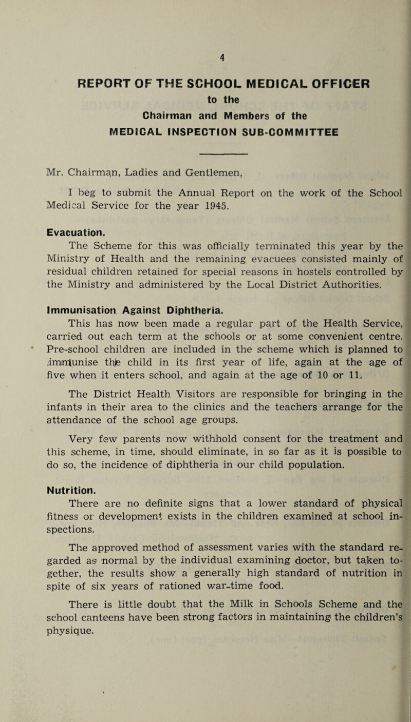 REPORT OF THE SCHOOL MEDICAL OFFICER to the Chairman and Members of the MEDICAL INSPECTION SUB COMMITTEE Mr. Chairman, Ladies and Gentlemen, I beg to submit the Annual Report on the work of the School Medical Service for the year 1945. Evacuation. The Scheme for this was officially terminated this year by the Ministry of Health and the remaining evacuees consisted mainly of residual children retained for special reasons in hostels controlled by the Ministry and administered by the Local District Authorities. Immunisation Against Diphtheria. This has now been made a regular part of the Health Service, carried out each term at the schools or at some convenient centre. * Pre-school children are included in the scheme which is planned to jimntunise thje child in its first year of life, again at the age of five when it enters school, and again at the age of 10 or 11. The District Health Visitors are responsible for bringing in the infants in their area to the clinics and the teachers arrange for the attendance of the school age groups. Very few parents now withhold consent for the treatment and this scheme, in time, should eliminate, in so far as it is possible to do so, the incidence of diphtheria in our child population. Nutrition. There are no definite signs that a lower standard of physical fitness or development exists in the children examined at school in¬ spections. The approved method of assessment varies with the standard re¬ garded as normal by the individual examining doctor, but taken to¬ gether, the results show a generally high standard of nutrition in spite of six years of rationed war-time food. There is little doubt that the Milk in Schools Scheme and the school canteens have been strong factors in maintaining the children’s physique.