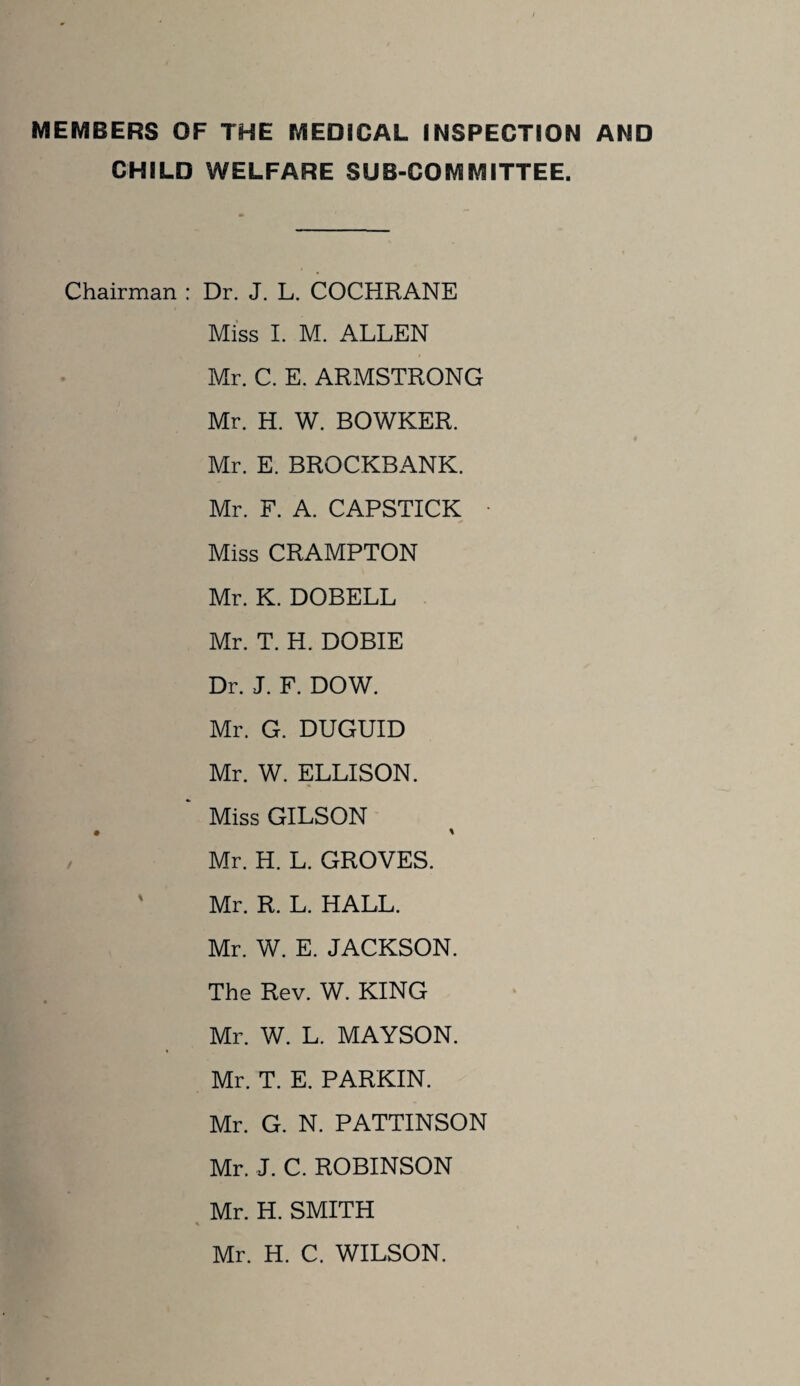 MEMBERS OF THE MEDICAL INSPECTION AND CHILD WELFARE SUB-COMMITTEE. Chairman : Dr. J. L. COCHRANE Miss I. M. ALLEN Mr. C. E. ARMSTRONG Mr. H. W. BOWKER. Mr. E. BROCKBANK. Mr. F. A. CAPSTICK Miss CRAMPTON Mr. K. DOBELL Mr. T. H. DOBIE Dr. J. F. DOW. Mr. G. DUGUID Mr. W. ELLISON. Miss GILSON • » Mr. H. L. GROVES. ' Mr. R. L. HALL. Mr. W. E. JACKSON. The Rev. W. KING Mr. W. L. MAYSON. Mr. T. E. PARKIN. Mr. G. N. PATTINSON Mr. J. C. ROBINSON Mr. H. SMITH * Mr. H. C. WILSON.