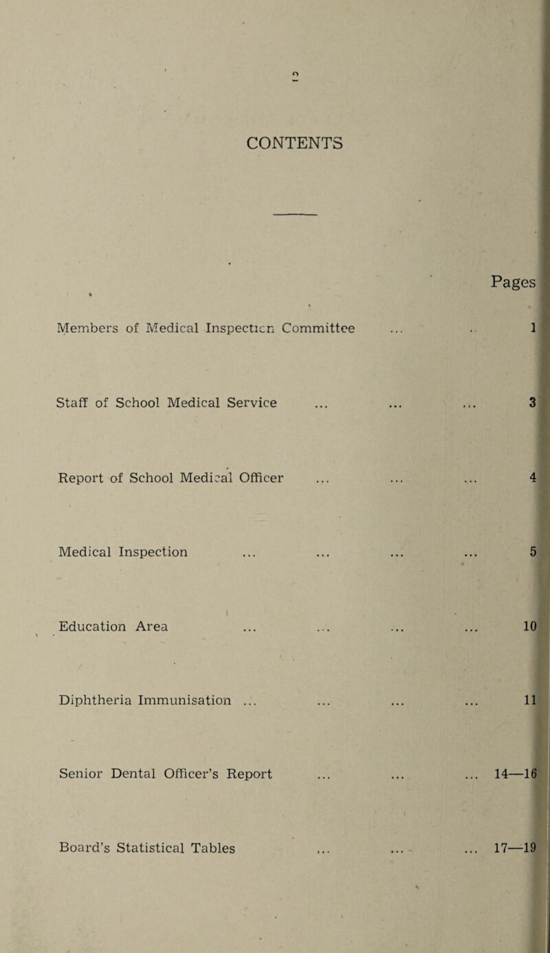 CONTENTS Pages Members of Medical Inspection Committee 1 Staff of School Medical Service 3 Report of School Medical Officer 4 Medical Inspection 5 Education Area 10 Diphtheria Immunisation 11 Senior Dental Officer’s Report 14—16 17—19 Board’s Statistical Tables