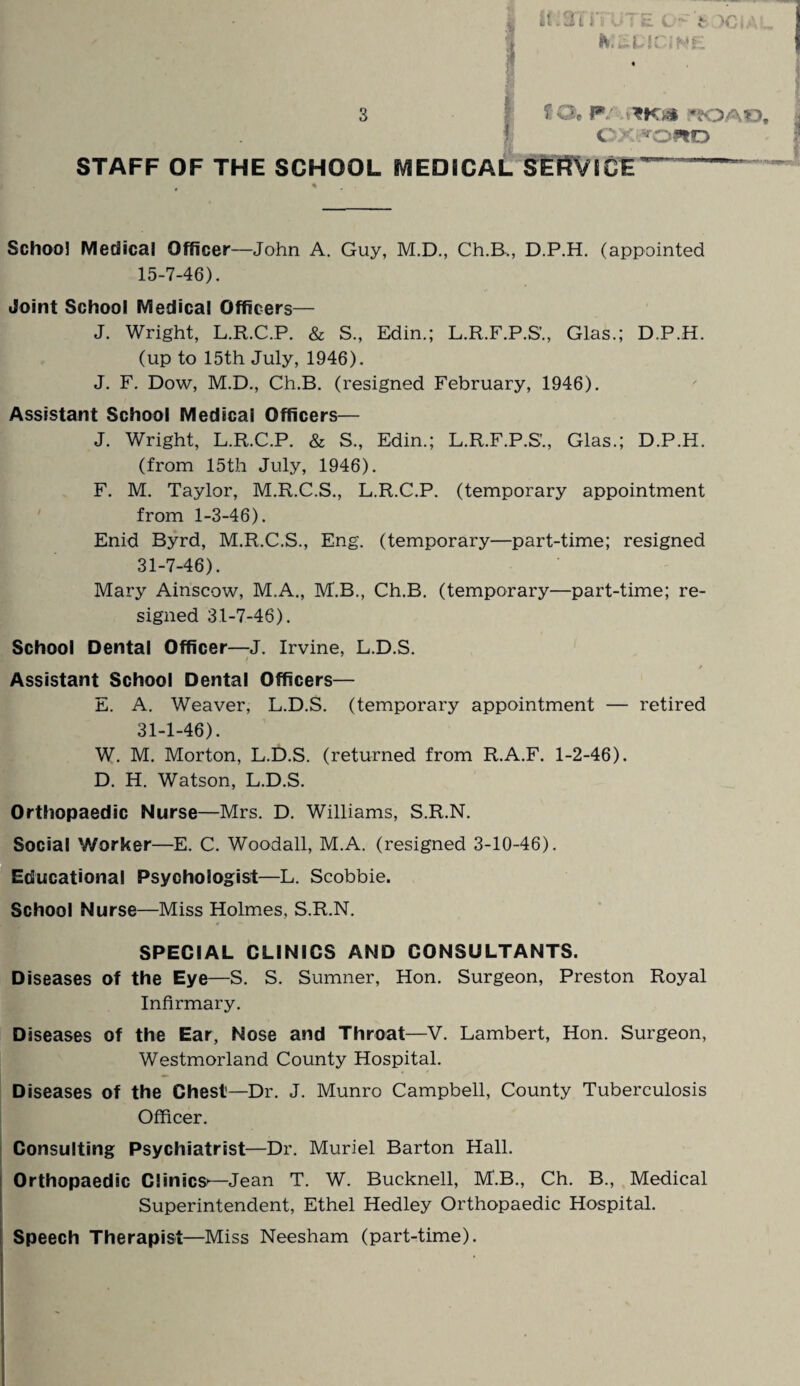 C Xi»OWD STAFF OF THE SCHOOL MEDICAL SERVICE % School Medical Officer—John A. Guy, M.D., Ch.B,, D.P.H. (appointed 15-7-46). Joint School Medical Officers— J. Wright, L.R.C.P. & S., Edin.; L.R.F.P.S’., Glas.; D.P.H. (up to 15th July, 1946). J. F. Dow, M.D., Ch.B. (resigned February, 1946). Assistant School Medical Officers— J. Wright, L.R.C.P. & S., Edin.; L.R.F.P.S’., Glas.; D.P.H. (from 15th July, 1946). F. M. Taylor, M.R.C.S., L.R.C.P. (temporary appointment from 1-3-46). Enid Byrd, M.R.C.S., Eng. (temporary—part-time; resigned 31-7-46). Mary Ainscow, M.A., M.B., Ch.B. (temporary—part-time; re¬ signed 31-7-46). School Dental Officer—J. Irvine, L.D.S. / Assistant School Dental Officers— E. A. Weaver, L.D.S. (temporary appointment — retired 31-1-46). W. M. Morton, L.D.S. (returned from R.A.F. 1-2-46). D. H. Watson, L.D.S. Orthopaedic Nurse—Mrs. D. Williams, S.R.N. Social Worker—E. C. Woodall, M.A. (resigned 3-10-46). Educational Psychologist—L. Scobbie. School Nurse—Miss Holmes, S.R.N. SPECIAL CLINICS AND CONSULTANTS. Diseases of the Eye—S. S. Sumner, Hon. Surgeon, Preston Royal Infirmary. Diseases of the Ear, Nose and Throat—V. Lambert, Hon. Surgeon, Westmorland County Hospital. Diseases of the Chest—Dr. J. Munro Campbell, County Tuberculosis Officer. Consulting Psychiatrist—Dr. Muriel Barton Hall. Orthopaedic Clinics*—Jean T. W. Bucknell, M.B., Ch. B., Medical Superintendent, Ethel Hedley Orthopaedic Hospital. Speech Therapist—Miss Neesham (part-time).