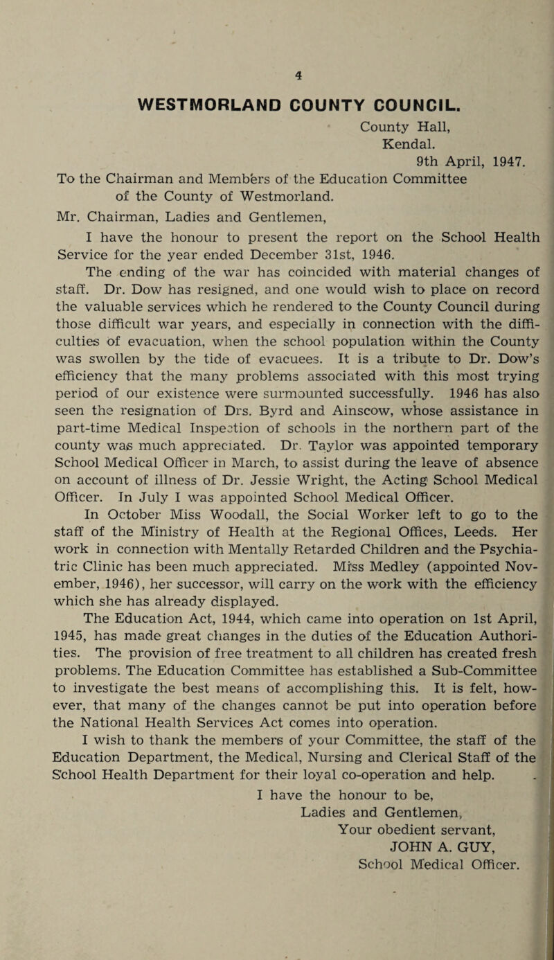WESTMORLAND COUNTY COUNCIL. County Hall, Kendal. 9th April, 1947. To the Chairman and Members of the Education Committee of the County of Westmorland. Mr. Chairman, Ladies and Gentlemen, I have the honour to present the report on the School Health Service for the year ended December 31st, 1946. The ending of the war has coincided with material changes of staff. Dr. Dow has resigned, and one would wish to place on record the valuable services which he rendered to the County Council during those difficult war years, and especially in connection with the diffi¬ culties of evacuation, when the school population within the County was swollen by the tide of evacuees. It is a tribute to Dr. Dow’s efficiency that the many problems associated with this most trying period of our existence were surmounted successfully. 1946 has also seen the resignation of Drs. Byrd and Ainscow, whose assistance in part-time Medical Inspection of schools in the northern part of the county was much appreciated. Dr. Taylor was appointed temporary School Medical Officer in March, to assist during the leave of absence on account of illness of Dr. Jessie Wright, the Acting School Medical Officer. In July I was appointed School Medical Officer. In October Miss Woodall, the Social Worker left to go to the staff of the Ministry of Health at the Regional Offices, Leeds. Her work in connection with Mentally Retarded Children and the Psychia¬ tric Clinic has been much appreciated. Miss Medley (appointed Nov¬ ember, 1946), her successor, will carry on the work with the efficiency which she has already displayed. The Education Act, 1944, which came into operation on 1st April, 1945, has made great changes in the duties of the Education Authori¬ ties. The provision of free treatment to all children has created fresh problems. The Education Committee has established a Sub-Committee to investigate the best means of accomplishing this. It is felt, how¬ ever, that many of the changes cannot be put into operation before the National Health Services Act comes into operation. I wish to thank the members of your Committee, the staff of the Education Department, the Medical, Nursing and Clerical Staff of the School Health Department for their loyal co-operation and help. I have the honour to be, Ladies and Gentlemen, Your obedient servant, JOHN A. GUY, School Medical Officer.