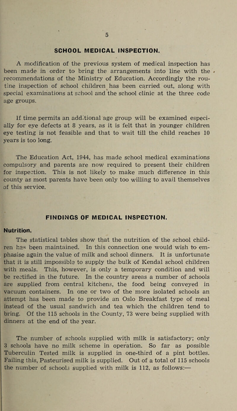 SCHOOL MEDICAL INSPECTION. A modification of the previous system of medical inspection has been made in order to bring the arrangements into line with the # recommendations of the Ministry of Education. Accordingly the rou¬ tine inspection of school children has been carried out, along with % special examinations at school and the school clinic at the three code age groups. If time permits an additional age group will be examined especi¬ ally for eye defects at 8 years, as it is felt that in younger children eye testing is not feasible and that to wait till the child reaches 10 years is too long. The Education Act, 1944, has made school medical examinations compulsory and parents are now required to present their children for inspection. This is not likely to make much difference in this county as most parents have been only too willing to avail themselves of this service. FINDINGS OF MEDICAL INSPECTION. Nutrition. The statistical tables show that the nutrition of the school child¬ ren hs-^ been maintained. In this connection one would wish to em¬ phasise again the value of milk and school dinners. It is unfortunate that it is still impossible to supply the bulk of Kendal school children with meals. This, however, is only a temporary condition and will be rectified in the future. In the country areas a number of schools are supplied from central kitchens, the food being conveyed in vacuum containers. In one or two of the more isolated schools an attempt has been made to provide an Oslo Breakfast type of meal instead of the usual sandwich and tea which the children tend to bring. Of the 115 schools in the County, 73 were being supplied with dinners at the end of the year. The number of schools supplied with milk is satisfactory; only 3 schools have no milk scheme in operation. So far as possible Tuberculin Tested milk is supplied in one-third of a pint bottles. Failing this, Pasteurised milk is supplied. Out of a total of 115 schools the number of schools supplied with milk is 112, as follows:—