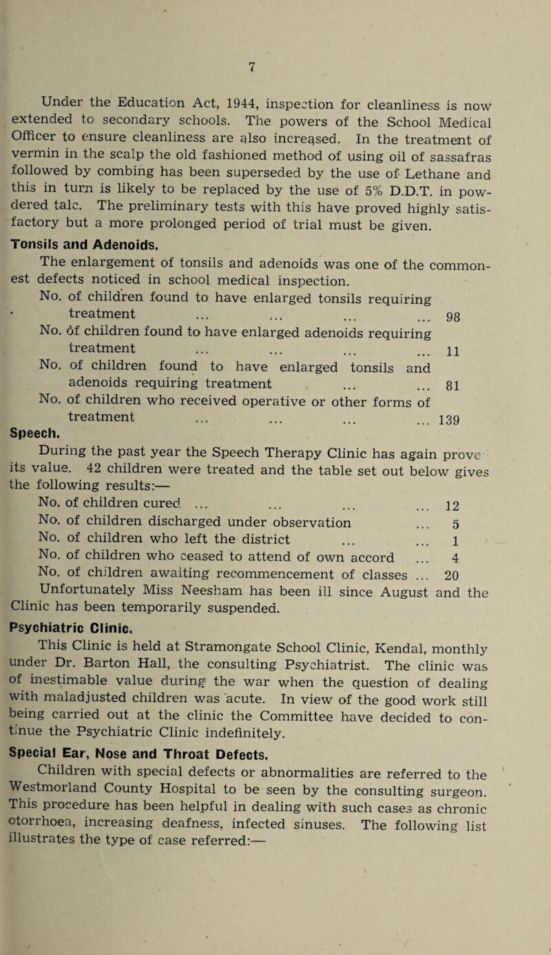 Under the Education Act, 1944, inspection for cleanliness is now extended to secondary schools. The powers of the School Medical Officer to ensure cleanliness are also increased. In the treatment of vermin in the scalp the old fashioned method of using oil of sassafras followed by combing has been superseded by the use of Lethane and this in turn is likely to be replaced by the use of 5% D.D.T. in pow¬ dered talc. The preliminary tests with this have proved highly satis¬ factory but a more prolonged period of trial must be given. Tonsils and Adenoids. The enlargement of tonsils and adenoids was one of the common¬ est defects noticed in school medical inspection. No. of children found to have enlarged tonsils requiring * treatment ... ... ... ... 98 No. 6f children found to have enlarged adenoids requiring treatment ... ... ... ... 11 No. of children found to have enlarged tonsils and adenoids requiring treatment ... ... 81 No. of children who received operative or other forms of treatment ... ... ... 139 Speech. During the past year the Speech Therapy Clinic has again prove its value. 42 children were treated and the table set out below gives the following results:— No. of children cured ... ... ... ... 12 No. of children discharged under observation ... 5 No. of children who left the district ... ... 1 No. of children who ceased to attend of own accord ... 4 No. of children awaiting recommencement of classes ... 20 Unfortunately Miss Neesham has been ill since August and the Clinic has been temporarily suspended. Psychiatric Clinic. This Clinic is held at Stramongate School Clinic, Kendal, monthly under Dr. Barton Hall, the consulting Psychiatrist. The clinic was of inestimable value during the war when the question of dealing with maladjusted children was acute. In view of the good work still being carried out at the clinic the Committee have decided to con¬ tinue the Psychiatric Clinic indefinitely. Special Ear, Nose and Throat Defects. Children with special defects or abnormalities are referred to the Westmorland County Hospital to be seen by the consulting surgeon. This procedure has been helpful in dealing with such cases as chronic otorrhoea, increasing deafness, infected sinuses. The following list illustrates the type of case referred:—
