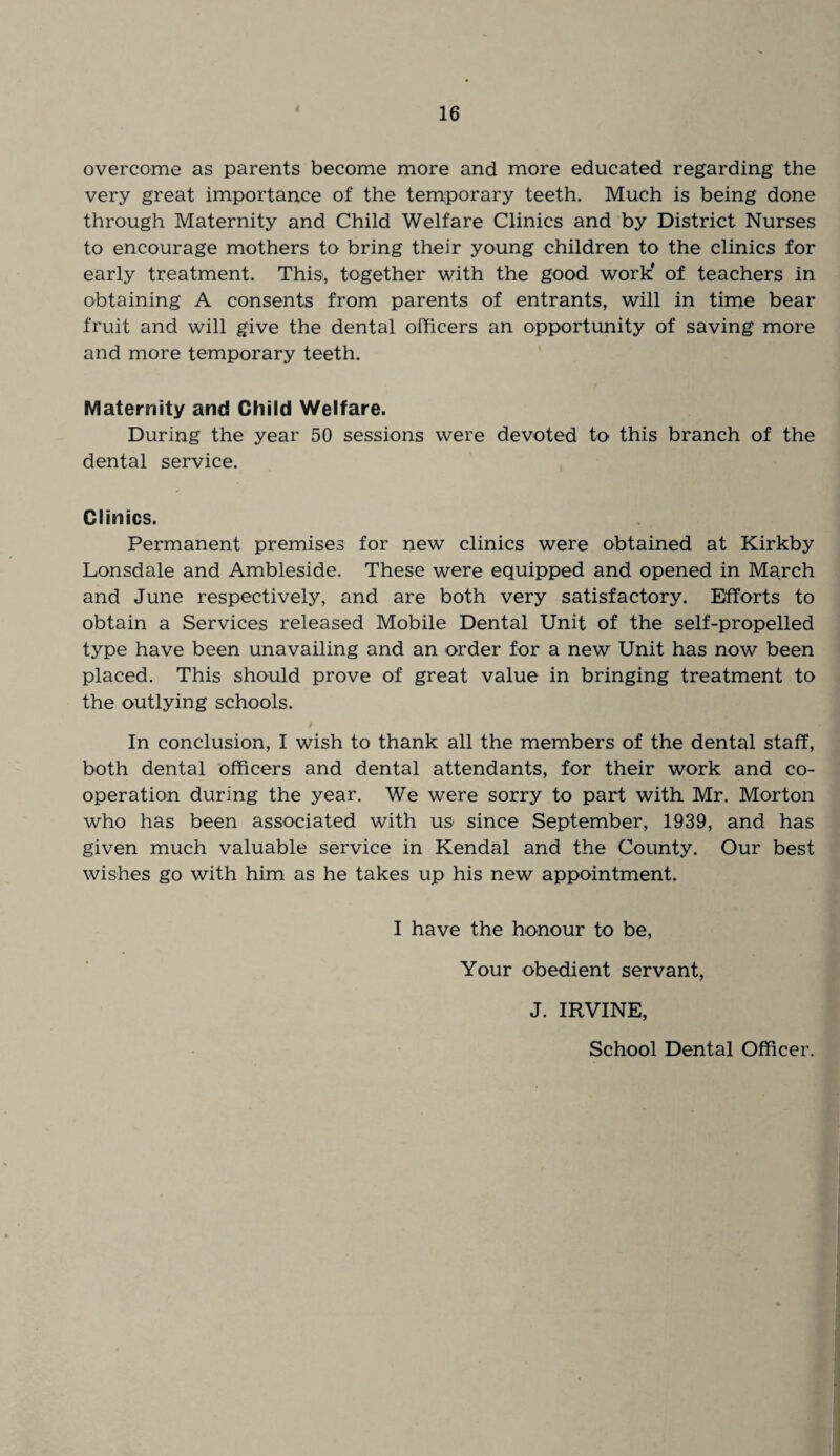 overcome as parents become more and more educated regarding the very great importance of the temporary teeth. Much is being done through Maternity and Child Welfare Clinics and by District Nurses to encourage mothers to bring their young children to the clinics for early treatment. This, together with the good work* of teachers in obtaining A consents from parents of entrants, will in time bear fruit and will give the dental officers an opportunity of saving more and more temporary teeth. Maternity and Child Welfare. During the year 50 sessions were devoted to this branch of the dental service. Clinics. Permanent premises for new clinics were obtained at Kirkby Lonsdale and Ambleside. These were equipped and opened in March and June respectively, and are both very satisfactory. Efforts to obtain a Services released Mobile Dental Unit of the self-propelled type have been unavailing and an order for a new Unit has now been placed. This should prove of great value in bringing treatment to the outlying schools. 4 In conclusion, I wish to thank all the members of the dental staff, both dental officers and dental attendants, for their work and co¬ operation during the year. We were sorry to part with Mr. Morton who has been associated with us since September, 1939, and has given much valuable service in Kendal and the County. Our best wishes go with him as he takes up his new appointment. I have the honour to be, Your obedient servant, J. IRVINE, School Dental Officer.