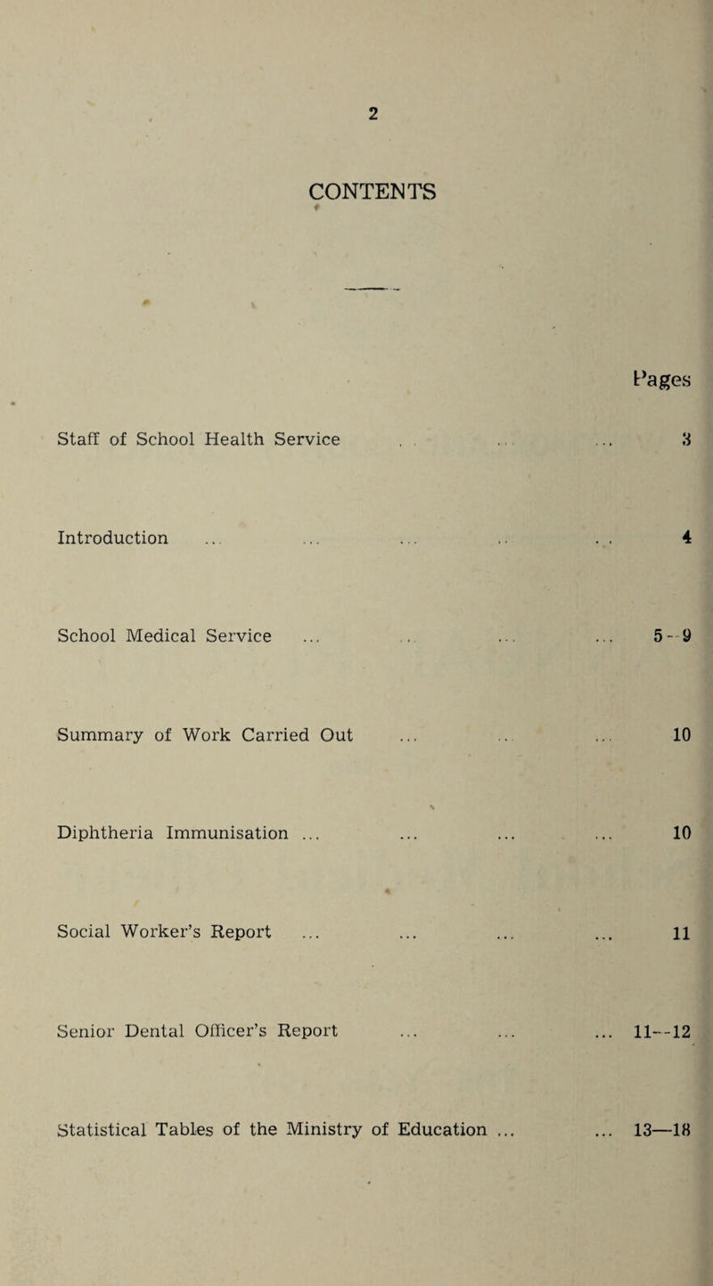 CONTENTS Pages Staff of School Health Service 3 Introduction 4 School Medical Service 5-9 Summary of Work Carried Out 10 Diphtheria Immunisation ... 10 Social Worker’s Report 11 Senior Dental Officer’s Report 11—12 Statistical Tables of the Ministry of Education ... 13—18