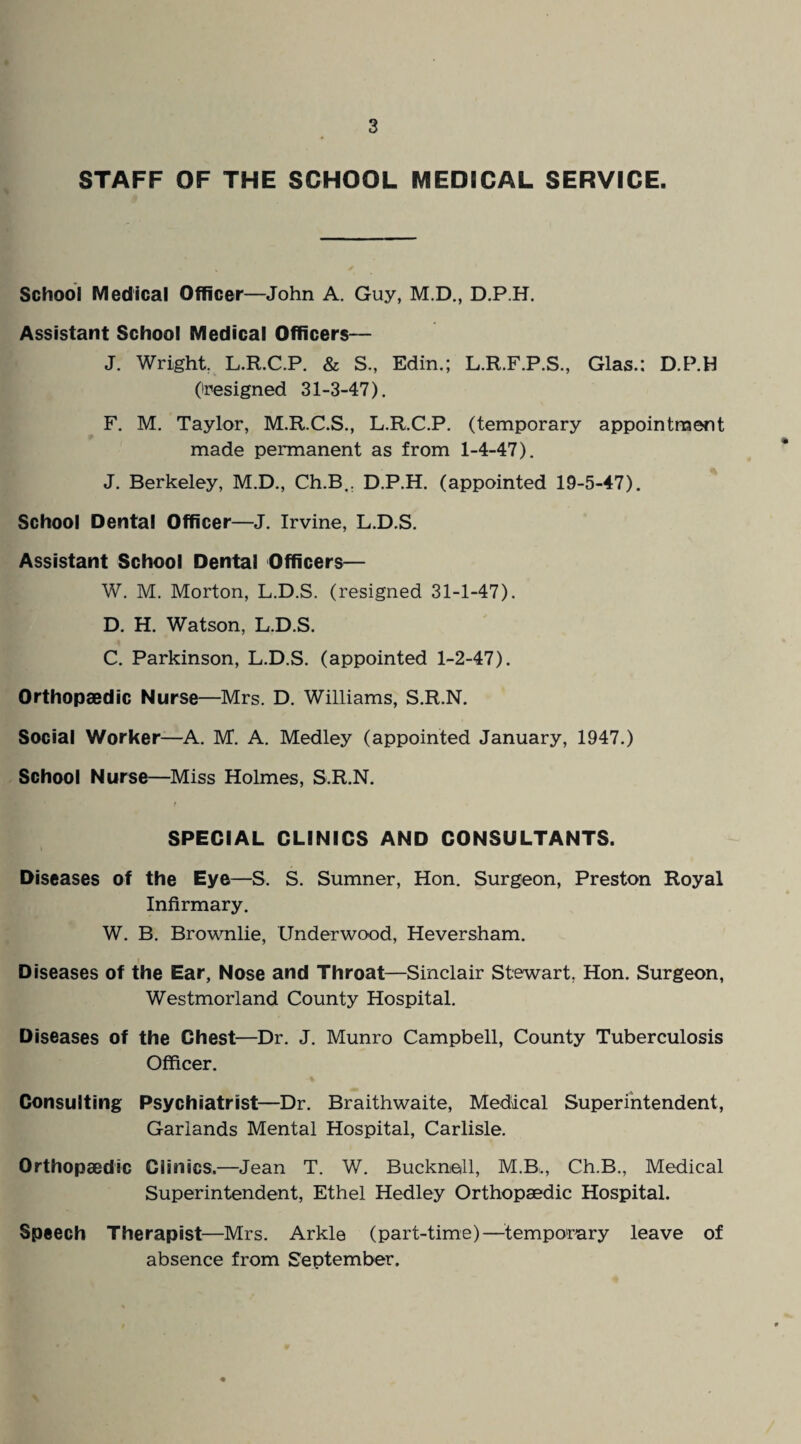 STAFF OF THE SCHOOL MEDSCAL SERVICE. School Medical Officer—John A. Guy, M.D., D.P.H. Assistant School Medical Officers— J. Wright. L.R.C.P. & S., Edin.; L.R.F.P.S., Glas.: D.P.H (resigned 31-3-47). F. M. Taylor, M.R.C.S., L.R.C.P. (temporary appointment made permanent as from 1-4-47). J. Berkeley, M.D., Ch.B.. D.P.H. (appointed 19-5-47). School Dental Officer—J. Irvine, L.D.S. Assistant School Dental Officers— W. M. Morton, L.D.S. (resigned 31-1-47). D. H. Watson, L.D.S. C. Parkinson, L.D.S. (appointed 1-2-47). Orthopaedic Nurse—Mrs. D. Williams, S.R.N. Social Worker—A. M. A. Medley (appointed January, 1947.) School Nurse—Miss Holmes, S.R.N. SPECIAL CLINICS AND CONSULTANTS. Diseases of the Eye—S. S. Sumner, Hon. Surgeon, Preston Royal Infirmary. W. B. Brownlie, Underwood, Heversham. Diseases of the Ear, Nose and Throat—Sinclair Stewart, Hon. Surgeon, Westmorland County Hospital. Diseases of the Chest—Dr. J. Munro Campbell, County Tuberculosis Officer. Consulting Psychiatrist—Dr. Braithwaite, Medical Superintendent, Garlands Mental Hospital, Carlisle. Orthopaedic Clinics.—Jean T. W. Bucknall, M.B., Ch.B., Medical Superintendent, Ethel Hedley Orthopaedic Hospital. Speech Therapist—Mrs. Arkle (part-time)—temporary leave of absence from September.