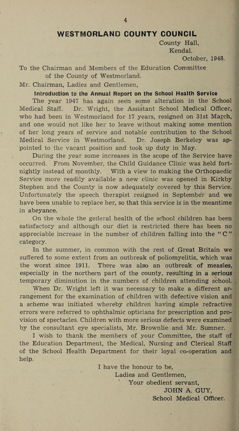 WESTMORLAND COUNTY COUNCIL County Hall, Kendal. October, 1948. To the Chairman and Members of the Education Committee of the County of Westmorland. Mr. Chairman, Ladies and Gentlemen, introduction to the Annual Report on the School Health Service The year 1947 has again seen some alteration in the School Medical Staff. Dr. Wright, the Assistant School Medical Officer, who had been in Westmorland for 17 years, resigned on 31st March, and one would not like her to leave without making some mention of her long years of service and notable contribution to the School Medical Service in Westmorland. Dr. Joseph Berkeley was ap¬ pointed to the vacant position and took up duty in May. During the year some increases in the scope of the Service have occurred. From November, the Child Guidance Clinic was held fort¬ nightly instead of monthly. With a view to making the Orthopaedic Service more readily available a new clinic was opened in Kirkby Stephen and the County is now adequately covered by this Service. Unfortunately the speech therapist resigned in September and we have been unable to replace her, so that this service is in the meantime in abeyance. On the whole the gerieral health of the school children has been satisfactory and although our diet is restricted there has been no appreciable increase in the number of children falling into the “ C ” category. In the summer, in common with the rest of Great Britain we suffered to some extent from an outbreak of poliomyelitis, which was the worst since 1911. There was also an outbreak of measles, especially in the northern part of the county, resulting in a serious temporary diminution in the numbers of children attending school. , When Dr. Wright left it was necessary to make a different ar¬ rangement for the examination of children with defective vision and a scheme was initiated whereby children having simple refractive errors were referred to ophthalmic opticians for prescription and pro¬ vision of spectacles. Children with more serious defects were examined by the consultant eye specialists, Mr. Brownlie and Mr. Sumner. I wish to thank the members of your Committee, the staff of the Education Department, the Medical, Nursing and Clerical Staff of the School Health Department for their loyal co-operation and help. I have the honour to be, Ladies and Gentlemen, Your obedient servant, JOHN A. GUY, School Medical Officer.