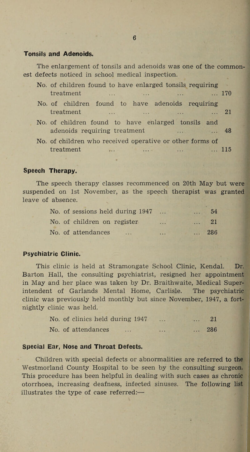 Tonsils and Adenoids. The enlargement of tonsils and adenoids was one of the common¬ est defects noticed in school medical inspection. No. of children found to have enlarged tonsils requiring treatment ... ... ... ... 170 No. of children found to have adenoids requiring treatment ... ... ... ... 21 No. of children found to have enlarged tonsils and adenoids requiring treatment ... ... 48 No. of children who received operative or other forms of treatment ... ... ... ... 115 Speech Therapy. The speech therapy classes recommenced on 20th May but were suspended on 1st November, as the speech therapist was granted leave of absence. No. of sessions held during 1947 ... ... 54 No. of children on register ... ... 21 No. of attendances ... ... ... 286 Psychiatric Clinic. This clinic is held at Stramongate School Clinic, Kendal. Dr. Barton Hall, the consulting psychiatrist, resigned her appointment in May and her place was taken by Dr. Braithwaite, Medical Super¬ intendent of Garlands Mental Home, Carlisle. The psychiatric clinic was previously held monthly but since November, 1947, a fort¬ nightly clinic was held. No. of clinics held during 1947 ... ... 21 No. of attendances ... ... ... 286 Special Ear, Nose and Throat Defects. Children with special defects or abnormalities are referred to the Westmorland County Hospital to be seen by the consulting surgeon. This procedure has been helpful in dealing with such cases as chronic otorrhoea, increasing deafness, infected sinuses. The following list illustrates the type of case referred:—