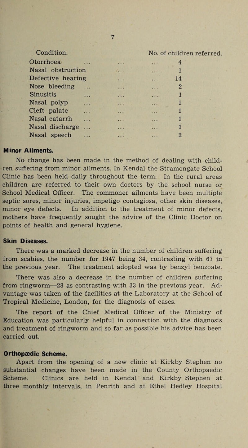 Condition. Otorrhoea Nasal obstruction Defective hearing Nose bleeding Sinusitis Nasal polyp Cleft palate Nasal catarrh Nasal discharge . Nasal speech No. of children referred. 4 1 14 2 1 1 1 1 1 2 Minor Ailments. No change has been made in the method of dealing with child¬ ren suffering from minor ailments. In Kendal the Stramongate School Clinic has been held daily throughout the term. In the rural areas children are referred to their own doctors by the school nurse or School Medical Officer. The commoner ailments have been multiple septic sores, minor injuries, impetigo contagiosa, other skin diseases, minor eye defects. In addition to the treatment of minor defects, mothers have frequently sought the advice of the Clinic Doctor on points of health and general hygiene. Skin Diseases, There was a marked decrease in the number of children suffering from scabies, the number for 1947 being 34, contrasting with 67 in the previous year. The treatment adopted was by benzyl benzoate. There was also a decrease in the number of children suffering from ringworm—28 as contrasting with 33 in the previous year. Ad¬ vantage was taken of the facilities at the Laboratory at the School of Tropical Medicine, London, for the diagnosis of cases. The report of the Chief Medical Officer of the Ministry of Education was particularly helpful in connection with the diagnosis and treatment of ringworm and so far as possible his advice has been carried out. Orthopaedic Scheme. Apart from the opening of a new clinic at Kirkby Stephen no substantial changes have been made in the County Orthopaedic Scheme. Clinics are held in Kendal and Kirkby Stephen at three monthly intervals, in Penrith and at Ethel Hedley Hospital
