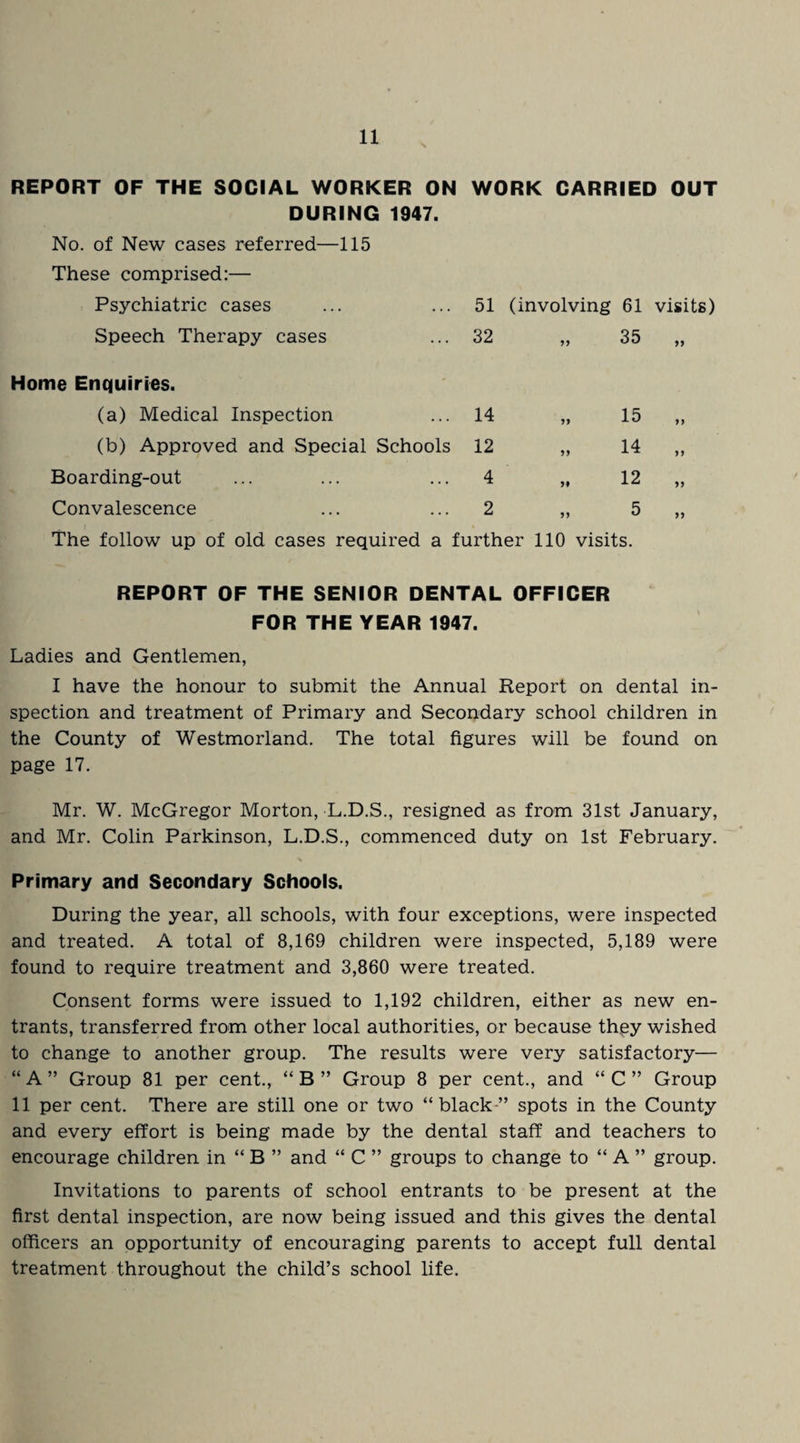 REPORT OF THE SOCIAL WORKER ON WORK CARRIED OUT DURING 1947. No. of New cases referred—115 These comprised:— Psychiatric cases 51 (involving 61 visits) Speech Therapy cases 32 11 35 11 Home Enquiries. (a) Medical Inspection 14 11 15 11 (b) Approved and Special Schools 12 11 14 11 Boarding-out 4 11 12 11 Convalescence 2 11 5 11 The follow up of old cases required a further 110 visits. REPORT OF THE SENIOR DENTAL OFFICER FOR THE YEAR 1947. Ladies and Gentlemen, I have the honour to submit the Annual Report on dental in¬ spection and treatment of Primary and Secondary school children in the County of Westmorland. The total figures will be found on page 17. Mr. W. McGregor Morton, L.D.S., resigned as from 31st January, and Mr. Colin Parkinson, L.D.S., commenced duty on 1st February. Primary and Secondary Schools. During the year, all schools, with four exceptions, were inspected and treated. A total of 8,169 children were inspected, 5,189 were found to require treatment and 3,860 were treated. Consent forms were issued to 1,192 children, either as new en¬ trants, transferred from other local authorities, or because they wished to change to another group. The results were very satisfactory— “ A ” Group 81 per cent., “ B ” Group 8 per cent., and “ C ” Group 11 per cent. There are still one or two “black” spots in the County and every effort is being made by the dental staff and teachers to encourage children in “ B ” and “ C ” groups to change to “ A ” group. Invitations to parents of school entrants to be present at the first dental inspection, are now being issued and this gives the dental officers an opportunity of encouraging parents to accept full dental treatment throughout the child’s school life.