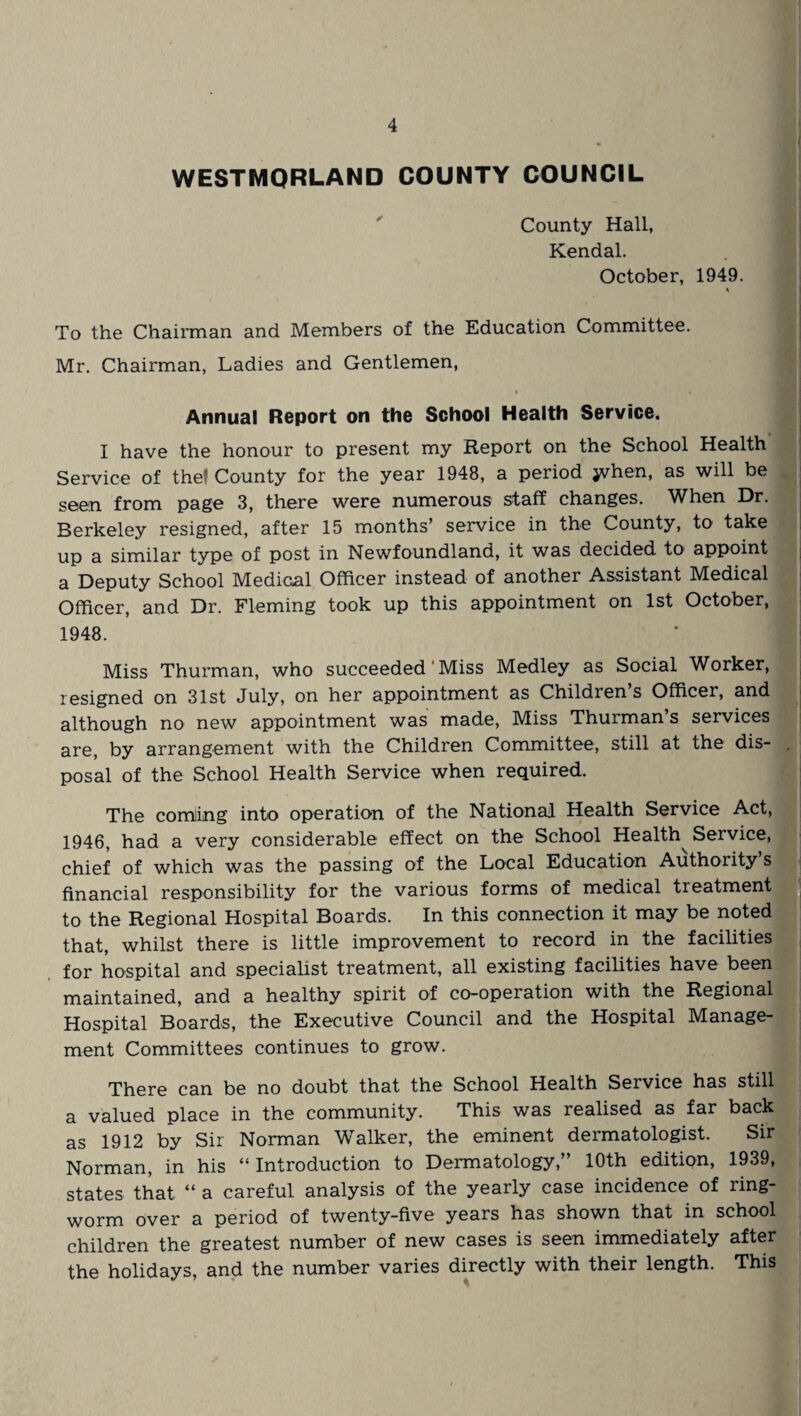 WESTMORLAND COUNTY COUNCIL County Hall, Kendal. October, 1949. To the Chairman and Members of the Education Committee. Mr. Chairman, Ladies and Gentlemen, i • Annual Report on the School Health Service. I have the honour to present my Report on the School Health Service of the! County for the year 1948, a period jyhen, as will be seen from page 3, there were numerous staff changes. When Dr. Berkeley resigned, after 15 months’ service in the County, to take up a similar type of post in Newfoundland, it was decided to appoint a Deputy School Medicnl Officer instead of another Assistant Medical Officer, and Dr. Fleming took up this appointment on 1st October, 1948. fl Miss Thurman, who succeeded Miss Medley as Social Worker, resigned on 31st July, on her appointment as Children s Officer, and although no new appointment was made, Miss Thurman’s services are, by arrangement with the Children Committee, still at the dis- . posal of the School Health Service when required. The coming into operation of the National Health Service Act, 1946, had a very considerable effect on the School Health Service, chief of which was the passing of the Local Education Authority’s I I financial responsibility for the various forms of medical treatment to the Regional Hospital Boards. In this connection it may be noted that, whilst there is little improvement to record in the facilities for hospital and specialist treatment, all existing facilities have been maintained, and a healthy spirit of co-operation with the Regional Hospital Boards, the Executive Council and the Hospital Manage¬ ment Committees continues to grow. There can be no doubt that the School Health Service has still a valued place in the community. This was realised as far back as 1912 by Sir Norman Walker, the eminent dermatologist. Sir Norman, in his “ Introduction to Dermatology,” 10th edition, 1939, states that “ a careful analysis of the yearly case incidence of ring¬ worm over a period of twenty-five years has shown that in school children the greatest number of new cases is seen immediately after the holidays, and the number varies directly with their length. This