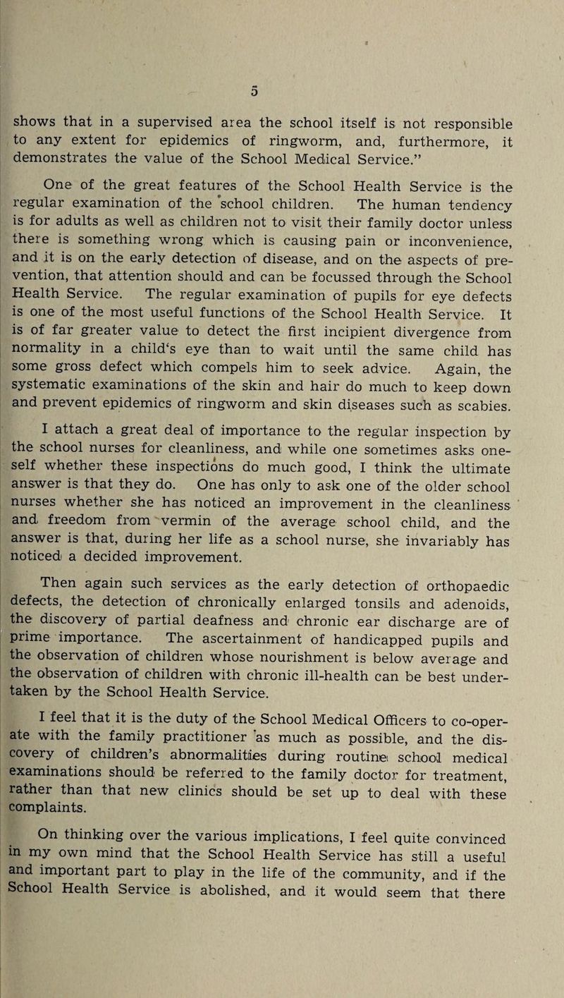 D shows that in a supervised area the school itself is not responsible to any extent for epidemics of ringworm, and, furthermore, it demonstrates the value of the School Medical Service.” One of the great features of the School Health Service is the regular examination of the 'school children. The human tendency is for adults as well as children not to visit their family doctor unless there is something wrong which is causing pain or inconvenience, and it is on the early detection of disease, and on the aspects of pre¬ vention, that attention should and can be focussed through the School Health Service. The regular examination of pupils for eye defects is one of the most useful functions of the School Health Service. It is of far greater value to detect the first incipient divergence from normality in a child‘s eye than to wait until the same child has some gross defect which compels him to seek advice. Again, the systematic examinations of the skin and hair do much to keep down and prevent epidemics of ringworm and skin diseases such as scabies. I attach a great deal of importance to the regular inspection by the school nurses for cleanliness, and while one sometimes asks one¬ self whether these inspections do much good, I think the ultimate answer is that they do. One has only to ask one of the older school nurses whether she has noticed an improvement in the cleanliness and freedom from vermin of the average school child, and the answer is that, during her life as a school nurse, she invariably has noticed a decided improvement. Then again such services as the early detection of orthopaedic defects, the detection of chronically enlarged tonsils and adenoids, the discovery of partial deafness and chronic ear discharge are of prime importance. The ascertainment of handicapped pupils and the observation of children whose nourishment is below average and the observation of children with chronic ill-health can be best under¬ taken by the School Health Service. I feel that it is the duty of the School Medical Officers to co-oper¬ ate with the family practitioner 'as much as possible, and the dis¬ covery of children’s abnormalities during routine school medical examinations should be referred to the family doctor for treatment, rather than that new clinics should be set up to deal with these complaints. On thinking over the various implications, I feel quite convinced in my own mind that the School Health Service has still a useful and important part to play in the life of the community, and if the School Health Service is abolished, and it would seem that there