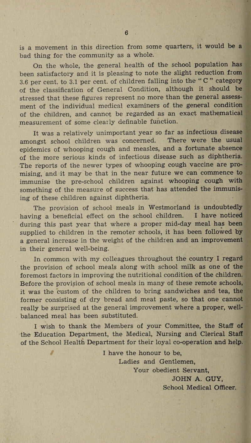 is a movement in this direction from some quarters, it would be a bad thing for the community as a whole. On the whole, the general health of the school population has been satisfactory and it is pleasing to note the slight reduction from 3.6 per cent, to 3.1 per cent, of children falling into the “ C ” category of the classification of General Condition, although it should be stressed that these figures represent no more than the general assess¬ ment of the individual medical examiners of the general condition of the children, and cannot be regarded as an exact mathematical measurement of some clearly definable function. It was a relatively unimportant year so far as infectious disease amongst school children was concerned. There were the usual epidemics of whooping cough and measles, and a fortunate absence of the more serious kinds of infectious disease such as diphtheria. The reports of the newer types of whooping cough vaccine are pro¬ mising, and it may be that in the near future we can commence to immunise the pre-school children against whooping cough with something of the measure of success that has attended the immunis¬ ing of these children against diphtheria. The provision of school meals in Westmorland is undoubtedly having a beneficial effect on the school children. I have noticed during this past year that where a proper mid-day meal has been supplied to children in the remoter schools, it has been followed by a general increase in the weight of the children and an improvement in their general well-being. In common with my colleagues throughout the country I regard the provision of school meals along with school milk as one of the foremost factors in improving the nutritional condition of the children. Before the provision of school meals in many of these remote schools, it was the custom of the children to bring sandwiches and tea, the former consisting of dry bread and meat paste, so that one cannot really be surprised at the general improvement where a proper, well- balanced meal has been substituted. I wish to thank the Members of your Committee, the Staff of the Education Department, the Medical, Nursing and Clerical Staff of the School Health Department for their loyal co-operation and help. I have the honour to be, Ladies and Gentlemen, Your obedient Servant, JOHN A. GUY, School Medical Officer.