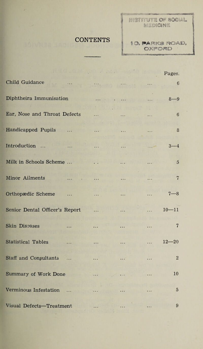 CONTENTS 1 O. l»ARKJS FK3AE) OXPO^D Child Guidance Diphtheira Immunisation Ear, Nose and Throat Defects Handicapped Pupils Introduction ... Minor Ailments Orthopaedic Scheme Senior Dental Officer’s Report Skin Diseases Statistical Tables Staff and Consultants Summary of Work Done Verminous Infestation Visual Defects—Treatment Pages. 6 8—9 6 8 3—4 5 7 7—8 10—11 7 12—20 2 10 5 9