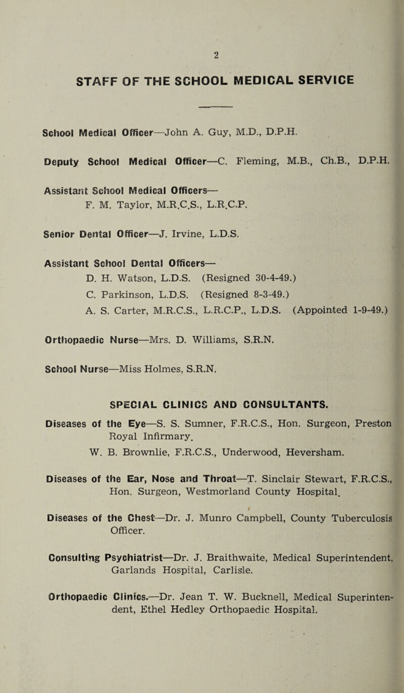 STAFF OF THE SCHOOL MEDICAL SERVICE School Medical Officer—John A. Guy, M.D., D.P.H. Deputy School Medical Officer—C. Fleming, M.B., Ch.B., D.P.H. Assistant School Medical Officers— F. M. Taylor, M.R.C.S., L.R.C.P. Senior Dental Officer—J. Irvine, L.D.S. Assistant School Dental Officers— D. H. Watson, L.D.S. (Resigned 30-4-49.) C. Parkinson, L.D.S. (Resigned 8-3-49.) A. S. Carter, M.R.C.S., L.R.C.P., L.D.S. (Appointed 1-9-49.) Orthopaedic Nurse—Mrs. D. Williams, S.R.N. School Nurse—Miss Holmes, S.R.N. SPECIAL CLINICS AND CONSULTANTS. Diseases of the Eye—S. S. Sumner, F.R.C.S., Hon. Surgeon, Preston Royal Infirmary. W. B. Brownlie, F.R.C.S., Underwood, Heversham. Diseases of the Ear, Nose and Throat—T. Sinclair Stewart, F.R.C.S., Hon. Surgeon, Westmorland County Hospital. I Diseases of the Chest—Dr. J. Munro Campbell, County Tuberculosis Officer. Consulting Psychiatrist—Dr. J. Braithwaite, Medical Superintendent, Garlands Hospital, Carlisle. Orthopaedic Clinics.—Dr. Jean T. W. Bucknell, Medical Superinten¬ dent, Ethel Hedley Orthopaedic Hospital.