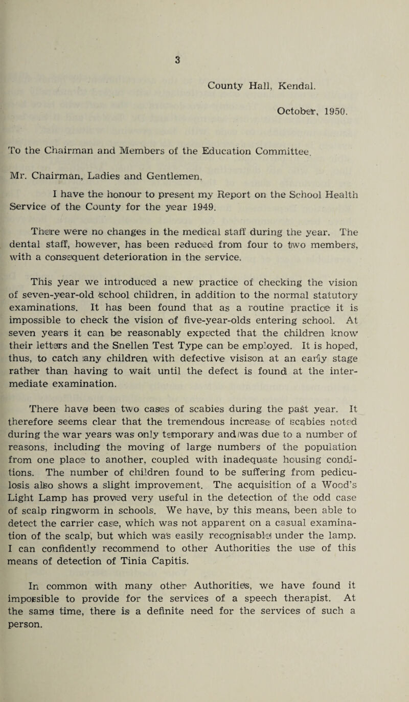 County Hall, Kendal. October, 1950. To the Chairman and Members of the Education Committee. Mr. Chairman, Ladies and Gentlemen. I have the honour to present my Report on the School Health Service of the County for the year 1949. There were no changes in the medical staff during the year. The dental staff, however, has been reduced from four to two members, with a consequent deterioration in the service. This year we introduced a new practice of checking the vision of seven-year-old school children, in addition to the normal statutory examinations. It has been found that as a routine practice it is impossible to check the vision of five-year-olds entering school. At seven years it can be reasonably expected that the children know their letters and the Snellen Test Type can be employed. It is hoped, thus, to catch iany children with defective visison at an eaiiy stage rather than having to wait until the defect is found at the inter¬ mediate examination. There have been two cases of scabies during the past year. It therefore seems clear that the tremendous increase of scabies noted during the war years was only temporary and/was due to a number of reasons, including the moving of large numbers of the population from one place to another, coupled with inadequate housing condi¬ tions. The number of children found to be suffering from pedicu¬ losis alteo shows a slight improvement. The acquisition of a Wood’s Light Lamp has proved very useful in the detection of the odd case of scalp ringworm in schools. We have, by this means, been able to detect the carrier case, which was not apparent on a casual examina¬ tion of the scalp, but which wa's easily recognisable! under the lamp. I can confidently recommend to other Authorities the use of this means of detection of Tinia Capitis. In common with many other Authorities, we have found it impossible to provide for the services of a speech therapist. At the same time, there is a definite need for the services of such a person.