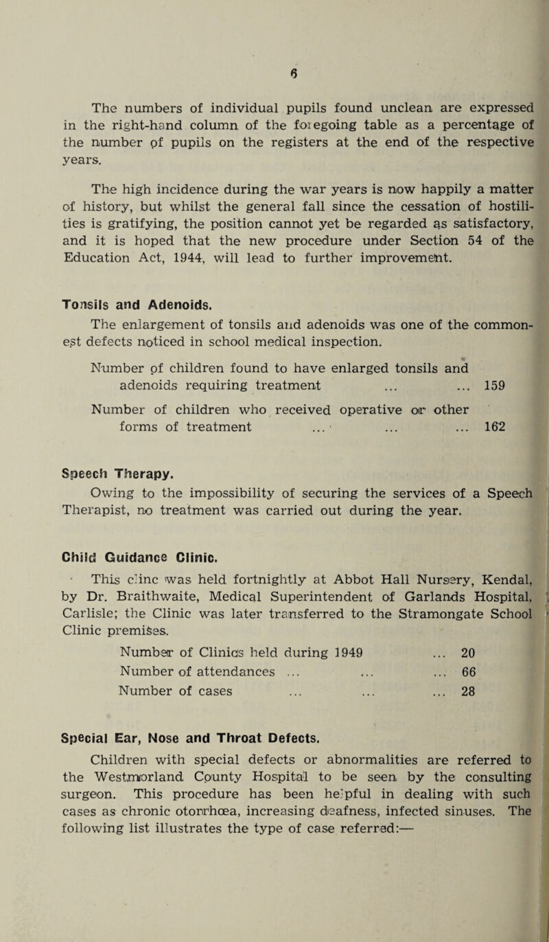 The numbers of individual pupils found unclean are expressed in the right-hand column of the foregoing table as a percentage of the number pf pupils on the registers at the end of the respective years. The high incidence during the war years is now happily a matter of history, but whilst the general fall since the cessation of hostili¬ ties is gratifying, the position cannot yet be regarded as satisfactory, and it is hoped that the new procedure under Section 54 of the Education Act, 1944, will lead to further improvement. Tonsils and Adenoids. The enlargement of tonsils and adenoids was one of the common¬ est defects noticed in school medical inspection. Number pf children found to have enlarged tonsils and adenoids requiring treatment ... ... 159 Number of children who received operative or other forms of treatment ... ... ... 162 Speech Therapy. Owing to the impossibility of securing the services of a Speech Therapist, no treatment was carried out during the year. Child Guidance Clinic. This clinc was held fortnightly at Abbot Hall Nursery, Kendal, by Dr. Braithwaite, Medical Superintendent of Garlands Hospital, Carlisle; the Clinic was later transferred to the Stramongate School Clinic premises. Number of Clinics held during 1949 ... 20 Number of attendances ... ... ... 66 Number of cases ... ... ... 28 \ Special Ear, Nose and Throat Defects. Children with special defects or abnormalities are referred to the Westmorland County Hospital to be seen by the consulting surgeon. This procedure has been helpful in dealing with such cases as chronic otonrhoea, increasing deafness, infected sinuses. The following list illustrates the type of case referred:—