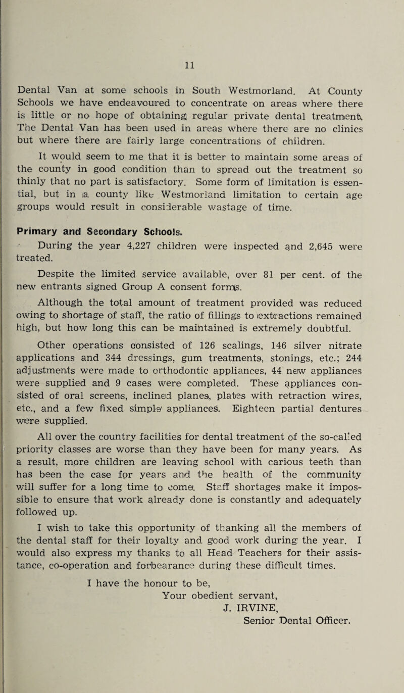 Dental Van at some schools in South Westmorland. At County Schools we have endeavoured to concentrate on areas where there is little or no hope of obtaining regular private dental treatments, The Dental Van has been used in areas where there are no clinics but where there are fairly large concentrations of children. It would seem to me that it is better to maintain some areas of the county in good condition than to spread out the treatment so thinly that no part is satisfactory. Some form of limitation is essen¬ tial, but in la. county like Westmorland limitation to certain age groups would result in considerable wastage of time. Primary and Secondary Schools. During the year 4,227 children were inspected and 2,645 were treated. Despite the limited service available, over 81 per cent, of the new entrants signed Group A consent forms. Although the total amount of treatment provided was reduced owing to shortage of staff, the ratio of fillings to (extractions remained high, but how long this can be maintained is extremely doubtful. Other operations consisted of 126 scalings, 146 silver nitrate applications and 344 dressings, gum treatments, stonings, etc.; 244 adjustments were made to orthodontic appliances, 44 nerw appliances were supplied and 9 cases were completed. These appliances con¬ sisted of oral screens, inclined planes, plates with retraction wires, etc., and a few fixed simple appliances. Eighteen partial dentures were supplied. All over the country facilities for dental treatment of the so-called priority classes are worse than they have been for many years. As a result, more children are leaving school with carious teeth than has been the case fpr years and the health of the community will suffer for a long time to come. Staff shortages make it impos¬ sible to ensure that work already done is constantly and adequately followed up. I wish to take this opportunity of thanking all the members of the dental staff for their loyalty and good work during the year. I would also express my thanks to all Head Teachers for their assis¬ tance, co-operation and forbearance during these difficult times. I have the honour to be, Your obedient servant, J. IRVINE, Senior Dental Officer.