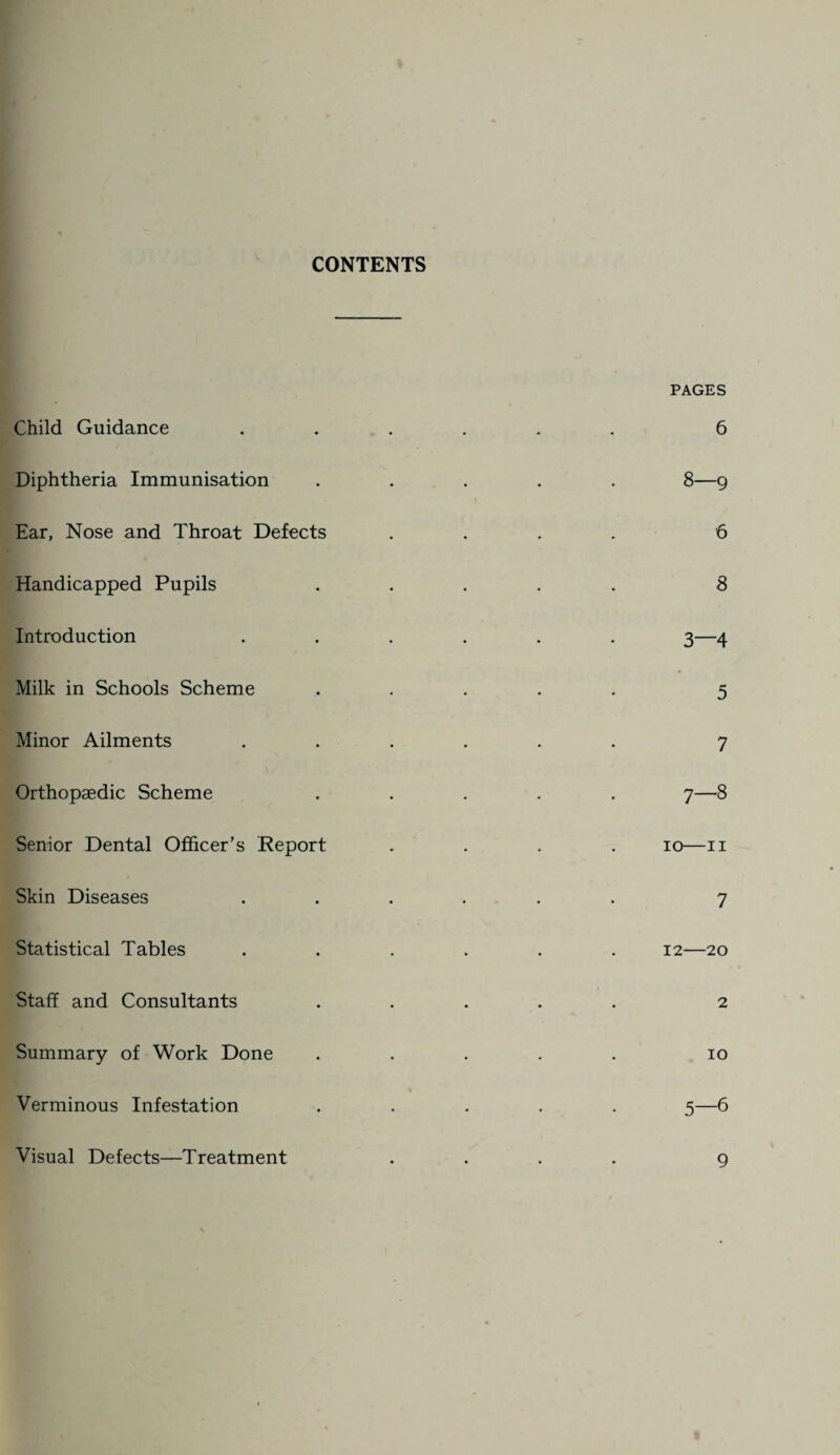 CONTENTS Child Guidance Diphtheria Immunisation Ear, Nose and Throat Defects Handicapped Pupils Introduction Milk in Schools Scheme Minor Ailments Orthopaedic Scheme Senior Dental Officer’s Report Skin Diseases Statistical Tables Staff and Consultants Summary of Work Done Verminous Infestation Visual Defects—Treatment PAGES 6 8—9 6 8 3—4 5 7 7—8 io—II 7 12-20 2 10 5—6 9