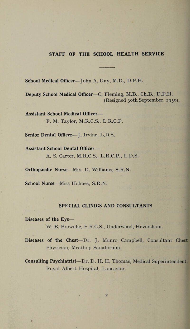 STAFF OF THE SCHOOL HEALTH SERVICE School Medical Officer—John A. Guy, M.D., D.P.H. Deputy School Medical Officer—C. Fleming, M.B., Ch.B., D.P.H. (Resigned 30th September, 1950). Assistant School Medical Officer— F. M. Taylor, M.R.C.S., L.R.C.P. Senior Dental Officer—J. Irvine, L.D.S. Assistant School Dental Officer— A. S. Carter, M.R.C.S., L.R.C.P., L.D.S. Orthopaedic Nurse—Mrs. D. Williams, S.R.N. / School Nurse—Miss Holmes, S.R.N. SPECIAL CLINIGS AND CONSULTANTS Diseases of the Eye— W. B. Brownlie, F.R.C.S., Underwood, Heversham. Diseases of the Chest—Dr. J. Munro Campbell, Consultant Chest Physician, Meathop Sanatorium. Consulting Psychiatrist—Dr. D. H. H. Thomas, Medical Superintendent, Royal Albert Hospital, Lancaster. (