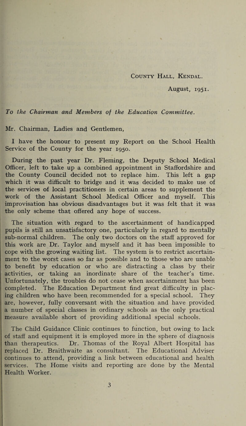 August, 1951. To the Chairman and Members of the Education Committee. Mr. Chairman, Ladies and Gentlemen, I have the honour to present my Report on the School Health Service of the County for the year 1950. During the past year Dr. Fleming, the Deputy School Medical Officer, left to take up a combined appointment in Staffordshire and the County Council decided not to replace him. This left a gap which it was difficult to bridge and it was decided to make use of the services of local practitioners in certain areas to supplement the work of the Assistant School Medical Officer and myself. This improvisation has obvious disadvantages but it was felt that it was the only scheme that offered any hope of success. The situation with regard to the ascertainment of handicapped pupils is still an unsatisfactory one, particularly in regard to mentally sub-normal children. The only two doctors on the staff approved for this work are Dr. Taylor and myself and it has been impossible to cope with the growing waiting list. The system is to restrict ascertain¬ ment to the worst cases so far as possible and to those who are unable to benefit by education or who are distracting a class by their activities, or taking an inordinate share of the teacher’s time. Unfortunately, the troubles do not cease when ascertainment has been completed. The Education Department find great difficulty in plac¬ ing children who have been recommended for a special school. They are, however, fully conversant with the situation and have provided a number of special classes in ordinary schools as the only practical measure available short of providing additional special schools. • The Child Guidance Clinic continues to function, but owing to lack of staff and equipment it is employed more in the sphere of diagnosis than therapeutics. Dr. Thomas of the Royal Albert Hospital has replaced Dr. Braithwaite as consultant. The Educational Adviser continues to attend, providing a link between educational and health services. The Home visits and reporting are done by the Mental Health Worker.