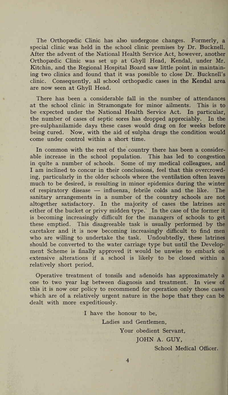 The Orthopaedic Clinic has also undergone changes. Formerly, a special clinic was held in the school clinic premises by Dr. Bucknell. After the advent of the National Health Service Act, however, another Orthopaedic Clinic was set up at Ghyll Head, Kendal, under Mr. Kitchin, and the Regional Hospital Board saw little point in maintain¬ ing two clinics and found that it was possible to close Dr. Bucknell’s clinic. Consequently, all school orthopaedic cases in the Kendal area are now seen at Ghyll Head. There has been a considerable fall in the number of attendances at the school clinic in Stramongate for minor ailments. This is to be expected under the National Health Service Act. In particular, the number of cases of septic sores has dropped appreciably. In the pre-sulphanilamide days these cases would drag on for weeks before being cured. Now, with the aid of sulpha drugs the condition would come under control within a short time. In common with the rest of the country there has been a consider¬ able increase in the school population. This has led to congestion in quite a number of schools. Some of my medical colleagues, and I am inclined to concur in their conclusions, feel that this overcrowd¬ ing, particularly in the older schools where the ventilation often leaves much to be desired, is resulting in minor epidemics during the winter of respiratory disease — influenza, febrile colds and the like. The sanitary arrangements in a number of the country schools are not altogether satisfactory. In the majority of cases the latrines are either of the bucket or privy midden type.' In the case of the former it is becoming increasingly difficult for the managers of schools to get these emptied. This disagreeable task is usually performed by the caretaker and it is now becoming increasingly difficult to find men who are willing to undertake the task. Undoubtedly, these latrines should be converted to the water carriage type but until the Develop¬ ment Scheme is finally approved it would be unwise to embark on extensive alterations if a school is likely to be closed within a relatively short period. Operative treatment of tonsils and adenoids has approximately a one to two year lag between diagnosis and treatment. In view of this it is now our policy to recommend for operation only those cases which are of a relatively urgent nature in the hope that they can be dealt with more expeditiously. I have the honour to be, Ladies and Gentlemen, Your obedient Servant, JOHN A. GUY, School Medical Officer.