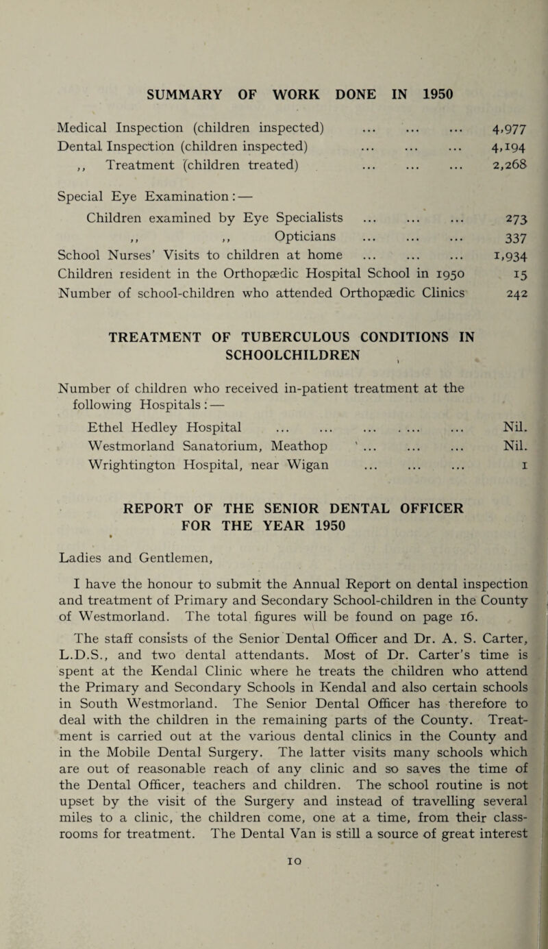 SUMMARY OF WORK DONE IN 1950 Medical Inspection (children inspected) ... ... ... 4,977 Dental Inspection (children inspected) ... ... ... 4,194 ,, Treatment (children treated) ... ... ... 2,268 Special Eye Examination : — % Children examined by Eye Specialists ... ... ... 273 ,, ,, Opticians ... ... ... 337 School Nurses’ Visits to children at home ... ... ... 1,934 Children resident in the Orthopaedic Hospital School in 1950 15 Number of school-children who attended Orthopaedic Clinics 242 TREATMENT OF TUBERCULOUS CONDITIONS IN SCHOOLCHILDREN Number of children who received in-patient treatment at the following Hospitals: — Ethel Hedley Hospital ... ... . ... Nil. Westmorland Sanatorium, Meathop ' ... ... ... Nil. Wrightington Hospital, near Wigan ... ... ... 1 REPORT OF THE SENIOR DENTAL OFFICER FOR THE YEAR 1950 Ladies and Gentlemen, I have the honour to submit the Annual Report on dental inspection and treatment of Primary and Secondary School-children in the County of Westmorland. The total figures will be found on page 16. The staff consists of the Senior Dental Officer and Dr. A. S. Carter, L.D.S., and two dental attendants. Most of Dr. Carter’s time is spent at the Kendal Clinic where he treats the children who attend the Primary and Secondary Schools in Kendal and also certain schools in South Westmorland. The Senior Dental Officer has therefore to deal with the children in the remaining parts of the County. Treat¬ ment is carried out at the various dental clinics in the County and in the Mobile Dental Surgery. The latter visits many schools which are out of reasonable reach of any clinic and so saves the time of the Dental Officer, teachers and children. The school routine is not upset by the visit of the Surgery and instead of travelling several miles to a clinic, the children come, one at a time, from their class¬ rooms for treatment. The Dental Van is still a source of great interest