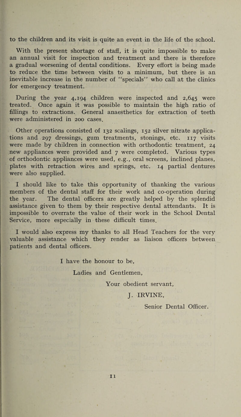 to the children and its visit is quite an event in the life of the school. With the present shortage of staff, it is quite impossible to make an annual visit for inspection and treatment and there is therefore a gradual worsening of dental conditions. Every effort is being made to reduce the time between visits to a minimum, but there is an inevitable increase in the number of “specials’' who call at the clinics for emergency treatment. During the year 4,194 children were inspected and 2,645 were treated. Once again it was possible to maintain the high ratio of fillings to extractions. General anaesthetics for extraction of teeth were administered in 200 cases. Other operations consisted of 132 scalings, 152 silver nitrate applica¬ tions and 297 dressings, gum treatments, stonings, etc. 117 visits were made by children in connection with orthodontic treatment, 24 new appliances were provided and 7 were completed. Various types of orthodontic appliances were used, e.g., oral screens, inclined planes, plates with retraction wires and springs, etc. 14 partial dentures were also supplied. I should like to take this opportunity of thanking the various members of the dental staff for their work and co-operation during the year. The dental officers are greatly helped by the splendid assistance given to them by their respective dental attendants. It is impossible to overrate the value of their work in the School Dental Service, more especially in these difficult times. I would also express my thanks to all Head Teachers for the very valuable assistance which they render as liaison officers between patients and dental officers. I have the honour to be, Ladies and Gentlemen, Your obedient servant. J. IRVINE, Senior Dental Officer.