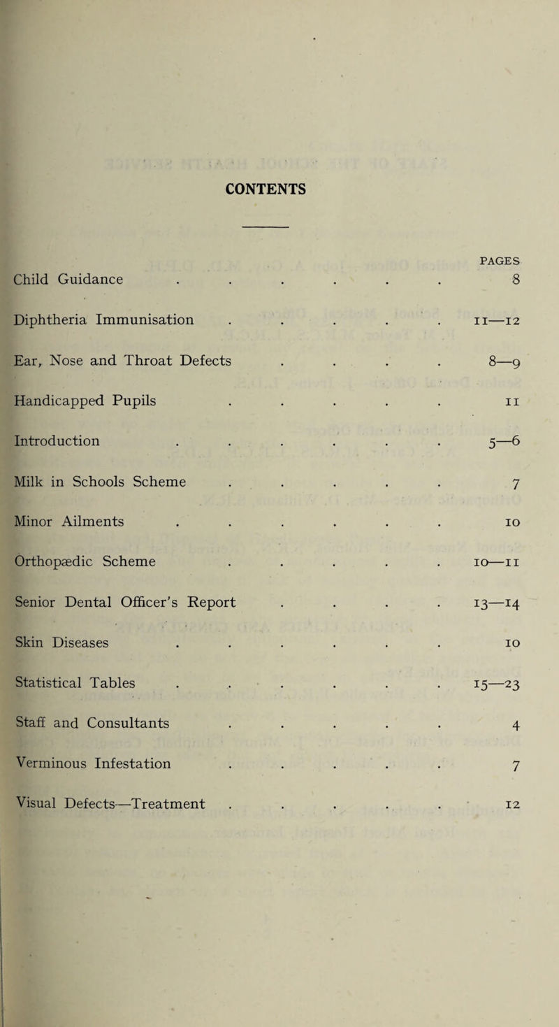 CONTENTS Child Guidance Diphtheria Immunisation Ear, Nose and Throat Defects Handicapped Pupils Introduction Milk in Schools Scheme Minor Ailments Orthopaedic Scheme Senior Dental Officer’s Report Skin Diseases Statistical Tables Staff and Consultants Verminous Infestation Visual Defects—Treatment PAGES 8 II-12 8—9 11 5-6 7 io io—II 13—14 10 15—23 4 7 12