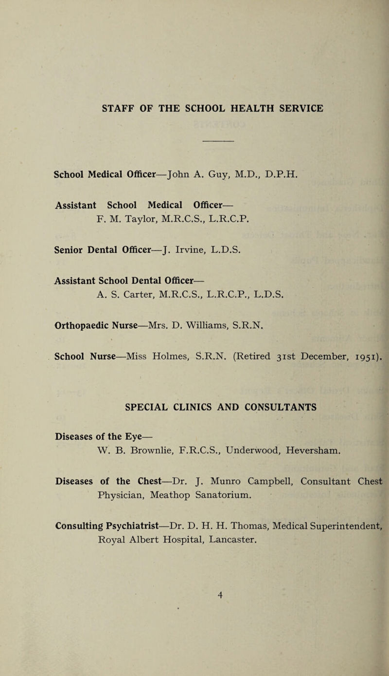STAFF OF THE SCHOOL HEALTH SERVICE School Medical Officer—John A. Guy, M.D., D.P.H. Assistant School Medical Officer— F. M. Taylor, M.R.C.S., L.R.C.P. Senior Dental Officer—J. Irvine, L.D.S. Assistant School Dental Officer— A. S. Carter, M.R.C.S., L.R.C.P., L.D.S. Orthopaedic Nurse—Mrs. D. Williams, S.R.N. School Nurse—Miss Holmes, S.R.N. (Retired 31st December, 1951). SPECIAL CLINICS AND CONSULTANTS Diseases of the Eye— W. B. Brownlie, F.R.C.S., Underwood, Heversham. Diseases of the Chest—Dr. J. Munro Campbell, Consultant Chest Physician, Meathop Sanatorium. Consulting Psychiatrist—Dr. D. H. H. Thomas, Medical Superintendent, Royal Albert Hospital, Lancaster.