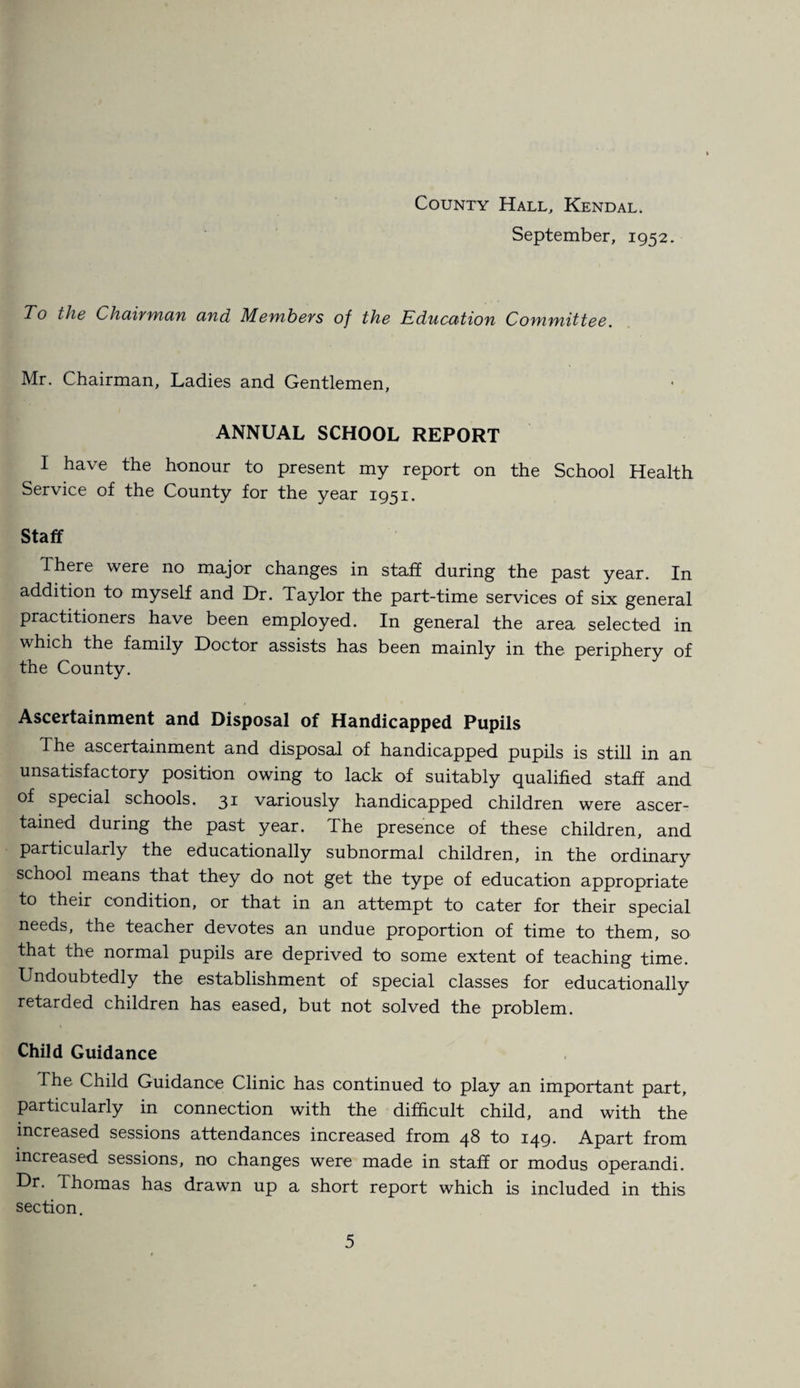 September, 1952. To the Chairman and Members of the Education Committee. Mr. Chairman, Ladies and Gentlemen, ANNUAL SCHOOL REPORT I have the honour to present my report on the School Health Service of the County for the year 1951. Staff There were no major changes in staff during the past year. In addition to myself and Dr. Taylor the part-time services of six general practitioners have been employed. In general the area selected in which the family Doctor assists has been mainly in the periphery of the County. Ascertainment and Disposal of Handicapped Pupils The ascertainment and disposal of handicapped pupils is still in an unsatisfactory position owing to lack of suitably qualified staff and of special schools. 31 variously handicapped children were ascer¬ tained during the past year. The presence of these children, and particularly the educationally subnormal children, in the ordinary school means that they do not get the type of education appropriate to their condition, or that in an attempt to cater for their special needs, the teacher devotes an undue proportion of time to them, so that the normal pupils are deprived to some extent of teaching time. Undoubtedly the establishment of special classes for educationally retarded children has eased, but not solved the problem. Child Guidance The Child Guidance Clinic has continued to play an important part, particularly in connection with the difficult child, and with the increased sessions attendances increased from 48 to 149. Apart from increased sessions, no changes were made in staff or modus operandi. Dr. Thomas has drawn up a short report which is included in this section.