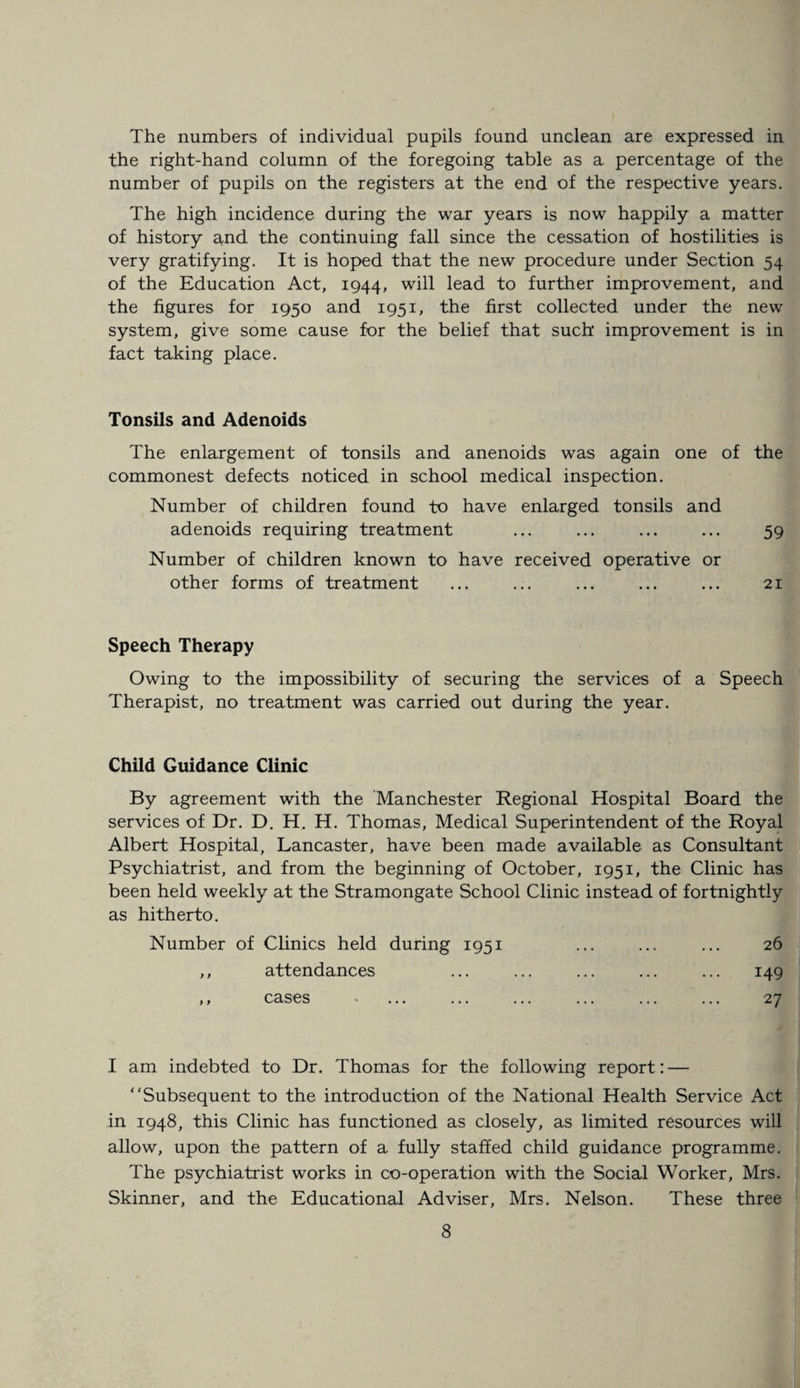 The numbers of individual pupils found unclean are expressed in the right-hand column of the foregoing table as a percentage of the number of pupils on the registers at the end of the respective years. The high incidence during the war years is now happily a matter of history arid the continuing fall since the cessation of hostilities is very gratifying. It is hoped that the new procedure under Section 54 of the Education Act, 1944, will lead to further improvement, and the figures for 1950 and 1951, the first collected under the new system, give some cause for the belief that such improvement is in fact taking place. Tonsils and Adenoids The enlargement of tonsils and anenoids was again one of the commonest defects noticed in school medical inspection. Number of children found to have enlarged tonsils and adenoids requiring treatment ... ... ... ... 59 Number of children known to have received operative or other forms of treatment ... ... ... ... ... 21 Speech Therapy Owing to the impossibility of securing the services of a Speech Therapist, no treatment was carried out during the year. Child Guidance Clinic By agreement with the Manchester Regional Hospital Board the services of Dr. D. H. H. Thomas, Medical Superintendent of the Royal Albert Hospital, Lancaster, have been made available as Consultant Psychiatrist, and from the beginning of October, 1951, the Clinic has been held weekly at the Stramongate School Clinic instead of fortnightly as hitherto. Number of Clinics held during 1951 ... ... ... 26 ,, attendances ... ... ... ... ... 149 ,, cases - ... ... ... ... ... ... 27 I am indebted to Dr. Thomas for the following report: — Subsequent to the introduction of the National Health Service Act in 1948, this Clinic has functioned as closely, as limited resources will allow, upon the pattern of a fully staffed child guidance programme. The psychiatrist works in co-operation with the Social Worker, Mrs. Skinner, and the Educational Adviser, Mrs. Nelson. These three