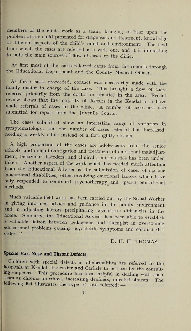 I members of the clinic work as a team, bringing to bear upon the problem of the child presented for diagnosis and treatment, knowledge of different aspects of the child’s mind and environment. The field from which the cases are referred is a wide one, and it is interesting to note the main sources of flow of cases to the clinic. At first most of the cases referred came from the schools through the Educational Department and the County Medical Officer. As these cases proceeded, contact was necessarily made with the family doctor in charge of the case. This brought a flow of cases referred primarily from the doctor in practice in the area. Recent review shows that the majority of doctors in the Kendal area have made referrals of cases to the clinic. A number of cases are also submitted for report from the Juvenile Courts. The cases submitted show an interesting range of variation in symptomatology, and the number of cases referred has increased, needing a weekly clinic instead of a fortnightly session. A high proportion of the cases are adolescents from the senior schools, and much investigation and treatment of emotional maladjust¬ ment, behaviour disorders, and clinical abnormalities has been under¬ taken. Another aspect of the work which has needed much attention from the Educational Adviser is the submission of cases of specific educational disabilities, often involving emotional factors which have only responded to combined psychotherapy and special educational methods. Much valuable field work has been carried out by the Social Worker in giving informed advice and guidance in the family environment and in adjusting factors precipitating psychiatric difficulties in the home. Similarly, the Educational Adviser has been able to establish a valuable liaison between pedagogue and therapist in overcoming educational problems causing psychiatric symptoms and conduct dis¬ orders.” D. H. H. THOMAS. Special Ear, Nose and Throat Defects Children with special defects or abnormalities are referred to the hospitals at Kendal, Lancaster and Carlisle to be seen by the consult¬ ing surgeons. This procedure has been helpful in dealing with such cases as chronic otorrhoea, increasing deafness, infected sinuses. The following list illustrates the type of case referred: —