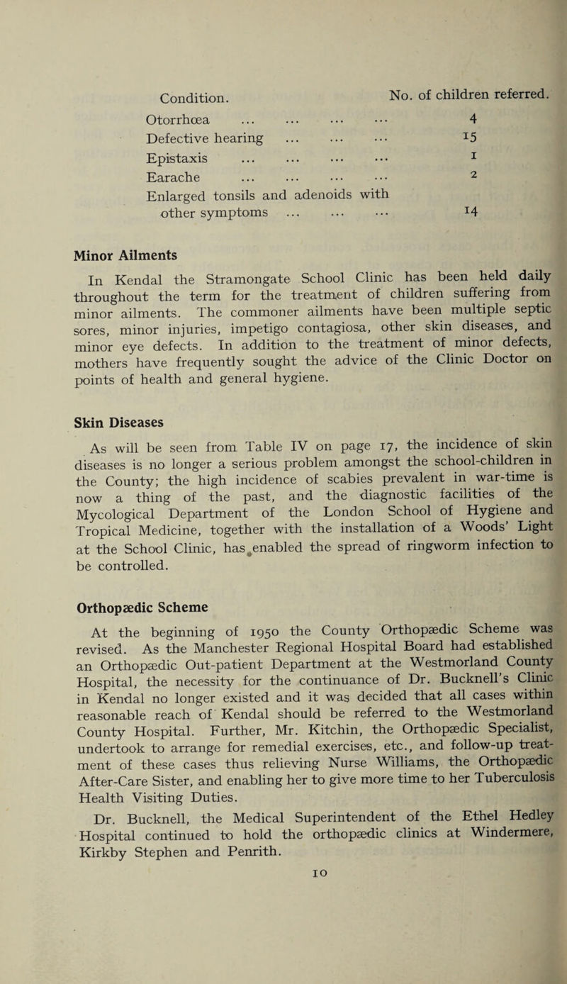 Condition. Otorrhcea Defective hearing . Epistaxis Earache Enlarged tonsils and adenoids with No. of children referred. 4 15 1 2 other symptoms Minor Ailments In Kendal the Stramongate School Clinic has been held daily throughout the term for the treatment of children suffering from minor ailments. The commoner ailments have been multiple septic sores, minor injuries, impetigo contagiosa, other skin diseases, and minor eye defects. In addition to the treatment of minor defects, mothers have frequently sought the advice of the Clinic Doctor on points of health and general hygiene. Skin Diseases As will be seen from Table IV on page 17 > the incidence of skin diseases is no longer a serious problem amongst the school-children in the County; the high incidence of scabies prevalent in war-time is now a thing of the past, and the diagnostic facilities of the Mycological Department of the London School of Hygiene and Tropical Medicine, together with the installation of a Woods’ Light at the School Clinic, has#enabled the spread of ringworm infection to be controlled. Orthopaedic Scheme At the beginning of 1950 the County Orthopaedic Scheme was revised. As the Manchester Regional Hospital Board had established an Orthopaedic Out-patient Department at the Westmorland County Hospital, the necessity for the continuance of Dr. Bucknell’s Clinic in Kendal no longer existed and it was decided that all cases within reasonable reach of Kendal should be referred to the Westmorland County Hospital. Further, Mr. Kitchin, the Orthopaedic Specialist, undertook to arrange for remedial exercises, etc., and follow-up treat¬ ment of these cases thus relieving Nurse Williams, the Orthopaedic After-Care Sister, and enabling her to give more time to her Tuberculosis Health Visiting Duties. Dr. Bucknell, the Medical Superintendent of the Ethel Hedley Hospital continued to hold the orthopaedic clinics at Windermere, Kirkby Stephen and Penrith.
