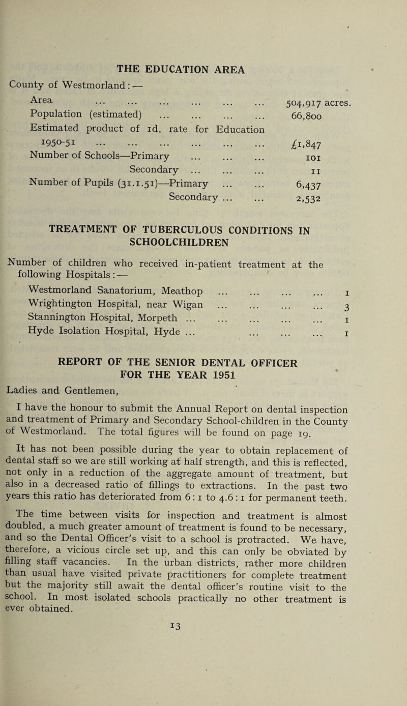 THE EDUCATION AREA County of Westmorland : — Area Population (estimated) . Estimated product of id. rate for Education 504,917 acres. 66,800 1950-51 . Number of Schools—Primary £1.847 101 11 Secondary Number of Pupils (31.1.51)—Primary 6,437 2,532 Secondary ... TREATMENT OF TUBERCULOUS CONDITIONS IN SCHOOLCHILDREN Number of children who received in-patient treatment at the following Hospitals: — Westmorland Sanatorium, Meathop ... ... ... ... 1 Wrightington Hospital, near Wigan ... ... ... ... 3 Stannington Hospital, Morpeth. 1 Hyde Isolation Hospital, Hyde ... . 1 REPORT OF THE SENIOR DENTAL OFFICER FOR THE YEAR 1951 Ladies and Gentlemen, I have the honour to submit the Annual Report on dental inspection and treatment of Primary and Secondary School-children in the County of Westmorland. The total figures will be found on page 19. It has not been possible during the year to obtain replacement of dental staff so we are still working at half strength, and this is reflected, not only in a reduction of the aggregate amount of treatment, but also in a decreased ratio of fillings to extractions. In the past two years this ratio has deteriorated from 6:1 to 4.6 :1 for permanent teeth. The time between visits for inspection and treatment is almost doubled, a much greater amount of treatment is found to be necessary, and so the Dental Officer’s visit to a school is protracted. We have, therefore, a vicious circle set up, and this can only be obviated by filling staff vacancies. In the urban districts, rather more children than usual have visited private practitioners for complete treatment but the majority still await the dental officer’s routine visit to the school. In most isolated schools practically no other treatment is ever obtained.