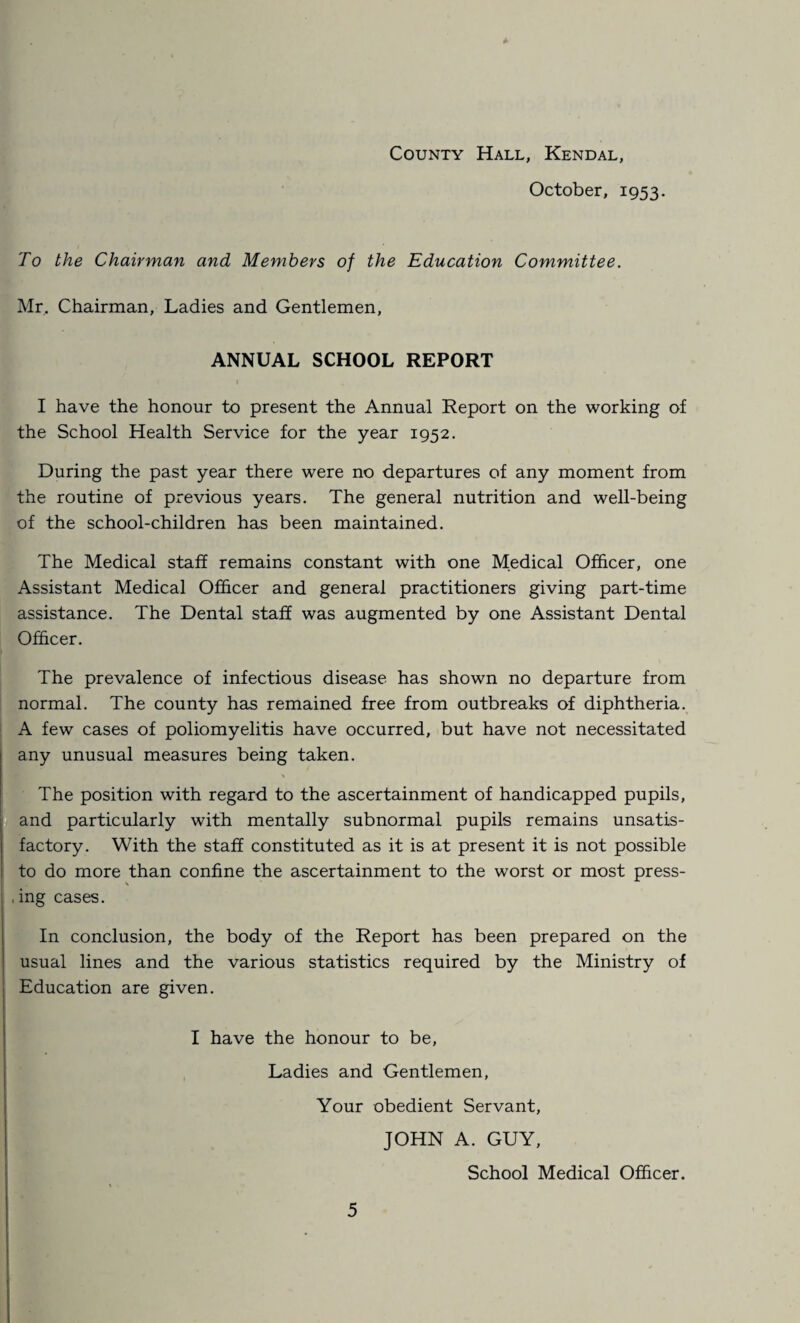 October, 1953. To the Chairman and Members of the Education Committee. Mr. Chairman, Ladies and Gentlemen, ANNUAL SCHOOL REPORT I have the honour to present the Annual Report on the working of the School Health Service for the year 1952. During the past year there were no departures of any moment from the routine of previous years. The general nutrition and well-being of the school-children has been maintained. The Medical staff remains constant with one Medical Officer, one Assistant Medical Officer and general practitioners giving part-time assistance. The Dental staff was augmented by one Assistant Dental Officer. The prevalence of infectious disease has shown no departure from normal. The county has remained free from outbreaks of diphtheria. A few cases of poliomyelitis have occurred, but have not necessitated any unusual measures being taken. \ The position with regard to the ascertainment of handicapped pupils, and particularly with mentally subnormal pupils remains unsatis¬ factory. With the staff constituted as it is at present it is not possible to do more than confine the ascertainment to the worst or most press- \ , ing cases. In conclusion, the body of the Report has been prepared on the usual lines and the various statistics required by the Ministry of Education are given. I have the honour to be, Ladies and Gentlemen, Your obedient Servant, JOHN A. GUY, School Medical Officer.