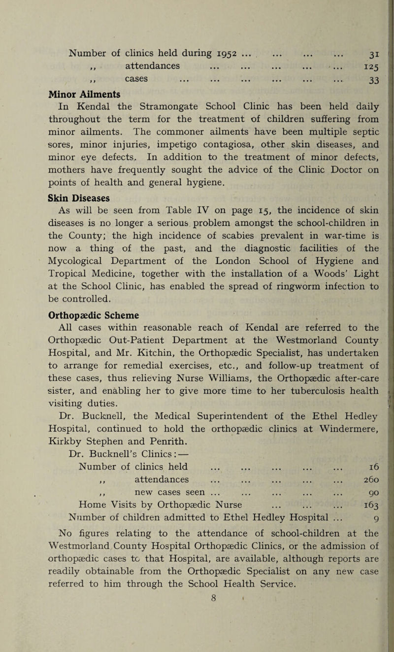 Number of clinics held during 1952 .... . 31 ,, attendances ... ... ... ... «... 125 ,, cases ... ... ... ... ... ... 33 Minor Ailments In Kendal the Stramongate School Clinic has been held daily throughout the term for the treatment of children suffering from minor ailments. The commoner ailments have been multiple septic sores, minor injuries, impetigo contagiosa, other skin diseases, and minor eye defects. In addition to the treatment of minor defects, mothers have frequently sought the advice of the Clinic Doctor on points of health and general hygiene. Skin Diseases As will be seen from Table IV on page 15, the incidence of skin diseases is no longer a serious problem amongst the school-children in the County; the high incidence of scabies prevalent in war-time is now a thing of the past, and the diagnostic facilities of the Mycological Department of the London School of Hygiene and Tropical Medicine, together with the installation of a Woods’ Light at the School Clinic, has enabled the spread of ringworm infection to be controlled. Orthopaedic Scheme All cases within reasonable reach of Kendal are referred to the Orthopaedic Out-Patient Department at the Westmorland County Hospital, and Mr. Kitchin, the Orthopaedic Specialist, has undertaken to arrange for remedial exercises, etc., and follow-up treatment of these cases, thus relieving Nurse Williams, the Orthopaedic after-care sister, and enabling her to give more time to her tuberculosis health [ visiting duties. Dr. Bucknell, the Medical Superintendent of the Ethel Hedley Hospital, continued to hold the orthopaedic clinics at Windermere, Kirkby Stephen and Penrith. Dr. Bucknell’s Clinics: — Number of clinics held ••• ••• ••• 16 ,, attendances ... ... ... 260 ,, new cases seen ... ... ... ... 90 Home Visits by Orthopaedic Nurse ... ... ... 163 Number of children admitted to Ethel Hedley Hospital ... 9 No figures relating to the attendance of school-children at the Westmorland County Hospital Orthopaedic Clinics, or the admission of orthopaedic cases to that Hospital, are available, although reports are readily obtainable from the Orthopaedic Specialist on any new case referred to him through the School Health Service.