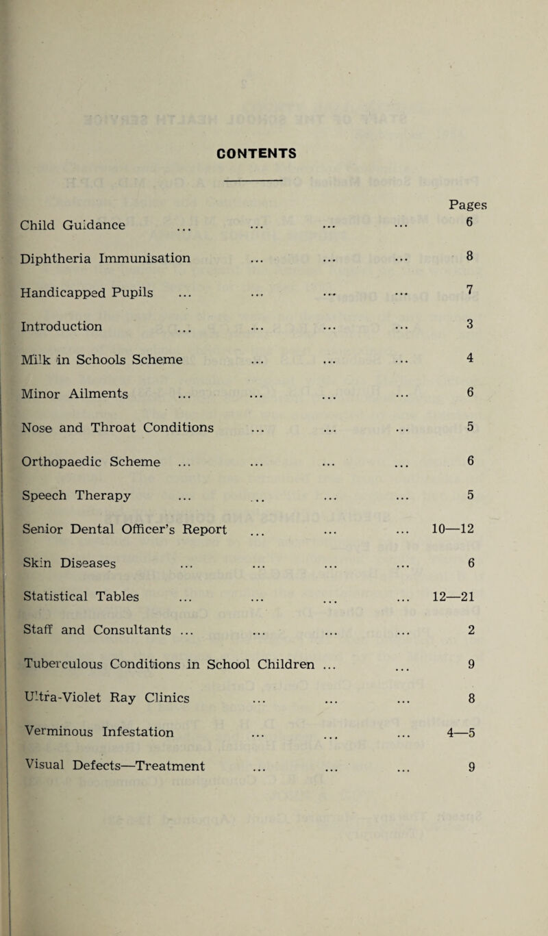 CONTENTS Child Guidance Diphtheria Immunisation Handicapped Pupils Introduction Milk in Schools Scheme Minor Ailments Nose and Throat Conditions Orthopaedic Scheme Speech Therapy Senior Dental Officer’s Report Skin Diseases Statistical Tables Staff and Consultants ... Tuberculous Conditions in School Children ... Ultra-Violet Ray Clinics Verminous Infestation Pages 6 8 7 3 4 6 5 6 5 10—12 6 12—21 2 9 8 4—5 Visual Defects—Treatment 9