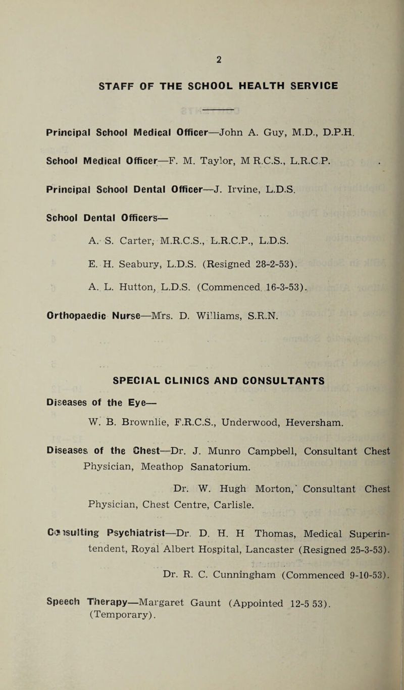 STAFF OF THE SCHOOL HEALTH SERVICE Principal School Medical Officer—John A. Guy, M.D., D.P.H. School Medical Officer—F. M. Taylor, M R.C.S., L.R.C P. Principal School Dental Officer—J. Irvine, L.D.S. School Dental Officers— A. S. Carter, M.R.C.S., L.R.C.P., L.D.S. E. H. Seabury, L.D.S. (Resigned 28-2-53). A. L. Hutton, L.D.S. (Commenced 16-3-53). Orthopaedic Nurse—Mrs. D. Williams, S.R.N. SPECIAL CLINICS AND CONSULTANTS Diseases of the Eye— W. B. Brownlie, F.R.C.S., Underwood, Heversham. Diseases, of the Chest—Dr. J. Munro Campbell, Consultant Chest Physician, Meathop Sanatorium. Dr. W. Hugh Morton,' Consultant Chest Physician, Chest Centre, Carlisle. Consulting Psychiatrist—Dr. D. H. H Thomas, Medical Superin¬ tendent, Royal Albert Hospital, Lancaster (Resigned 25-3-53). Dr. R. C. Cunningham (Commenced 9-10-53). Speech Therapy—Margaret Gaunt (Appointed 12-5 53). (Temporary).