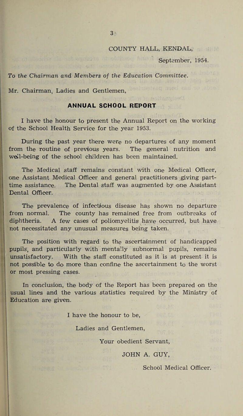 COUNTY HALL, KENDAL, September, 1954. To the Chairman and Members of the Education Committee. Mr. Chairman, Ladies and Gentlemen, ANNUAL SCHOOL REPORT I have the honour to present the Annual Report on the working of the School Health Service for the year 1953. During the past year there were no departures of any moment from the routine of previous years. The general nutrition and well-being of the school children has been maintained. The Medical staff remains1 constant with one Medical Officer, one Assistant Medical Officer and general practitioners giving part- time assistance. The Dental staff was augmented by one Assistant Dental Officer. The prevalence of infectious disease has shown no' departure from normal. The county has remained free from outbreaks of diphtheria. A few cases of poliomyelitis1 have occurred, but have « not necessitated any unusual measures being taken. The position with regard to the ascertainment of handicapped : pupils, and particularly with mentally subnormal pupils, remains unsatisfactory. With the staff constituted asi it is at present it is not possible to do more than confine the ascertainment to the worst or most pressing cases. In conclusion, the body of the Report has been prepared on the usual lines and the various statistics required by the Ministry of Education are given. I have the honour to be, Ladies and Gentlemen, Your obedient Servant, JOHN A. GUY, School Medical Officer.