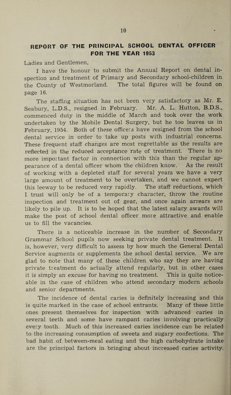 REPORT OF THE PRINCIPAL SCHOOL DENTAL OFFICER FOR THE YEAR 1953 Ladies and Gentlemen, I have the honour to submit the Annual Report on dental in¬ spection and treatment of Primary and Secondary school-children in the County of Westmorland. The total figures will be found on page 16. The staffing situation has not been very satisfactory as Mr. E. Seabury, L.D.S., resigned in February. Mr. A. L. Hutton, B.D.S., commenced duty in the middle of March and took over the work undertaken by the Mobile Dental Surgery, but he too leaves us in February, 1954. Both of these officers have resigned from the school dental service in order to take up posts with industrial concerns. These frequent staff changes are most regrettable as the results are reflected in the reduced acceptance rate of treatment. There is no more important factor in connection with this than the regular ap¬ pearance of a dental officer whom the children know. As the result of working with a depleted staff for several years we have a very large amount of treatment to be overtaken, and we cannot expect this leeway to be reduced very rapidly. The staff reductions, which I trust will only be of a temporary character, throw the routine inspection and treatment out of gear, and once again arrears are likely to pile up. It is to be hoped that the latest salary awards will make the post of school dental officer more attractive and enable us to fill the vacancies. There is a noticeable increase in the number of Secondary Grammar School pupils now seeking private dental treatment. It is, however, very difficult to assess by how much the General Dental Service augments or supplements the school dental service. We are glad to note that many of these children who say they are having private treatment do actually attend regularly, but in other cases it is simply an excuse for having no treatment. This is quite notice¬ able in the case of children who attend secondary modern schools and senior departments. The incidence of dental caries is definitely increasing and this is quite marked in the case of school entrants. Many of these little ones present themselves for inspection with advanced caries in several teeth and some have rampant caries involving practically every tooth. Much of this increased caries incidence can be related to the increasing consumption of sweets and sugary confections. The bad habit of between-meal eating and the high carbohydrate intake are the principal factors in bringing about increased caries activity.