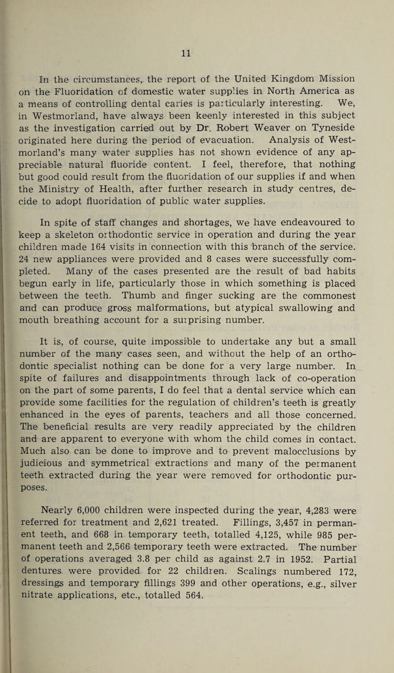 In the circumstances, the report of the United Kingdom Mission on the Fluoridation of domestic water supplies in North America as a means of controlling dental caries is particularly interesting. We, in Westmorland, have always been keenly interested in this subject as the investigation carried out by Dr. Robert Weaver on Tyneside originated here during the period of evacuation. Analysis of West¬ morland’s many water supplies has not shown evidence of any ap¬ preciable natural fluoride content. I feel, therefore, that nothing but good could result from the fluoridation of our supplies if and when the Ministry of Health, after further research in study centres, de¬ cide to adopt fluoridation of public water supplies. In spite of staff changes and shortages, we have endeavoured to keep a skeleton orthodontic service in operation and during the year children made 164 visits in connection with this branch of the service. 24 new appliances were provided and 8 cases were successfully com¬ pleted. Many of the cases presented are the result of bad habits begun early in life, particularly those in which something is placed between the teeth. Thumb and finger sucking are the commonest and can produce gross malformations, but atypical swallowing and mouth breathing account for a surprising number. It is, of course, quite impossible to undertake any but a small number of the many cases seen, and without the help of an ortho¬ dontic specialist nothing can be done for a very large number. In spite of failures and disappointments through lack of co-operation on the part of some parents, I do feel that a dental service which can provide some facilities for the regulation of children’s teeth is greatly enhanced in the eyes of parents, teachers and all those concerned. The beneficial results are very readily appreciated by the children and are apparent to everyone with whom the child comes in contact. Much also can be done to improve and to prevent malocclusions by judicious and symmetrical extractions and many of the permanent teeth extracted during the year were removed for orthodontic pur¬ poses. Nearly 6,000 children were inspected during the year, 4,283 were referred for treatment and 2,621 treated. Fillings, 3,457 in perman¬ ent teeth, and 668 in temporary teeth, totalled 4,125, while 985 per¬ manent teeth and 2,566 temporary teeth were extracted. The number of operations averaged 3.8 per child as against 2.7 in 1952. Partial dentures were provided for 22 children. Scalings numbered 172, dressings and temporary fillings 399 and other operations, e.g., silver nitrate applications, etc., totalled 564.