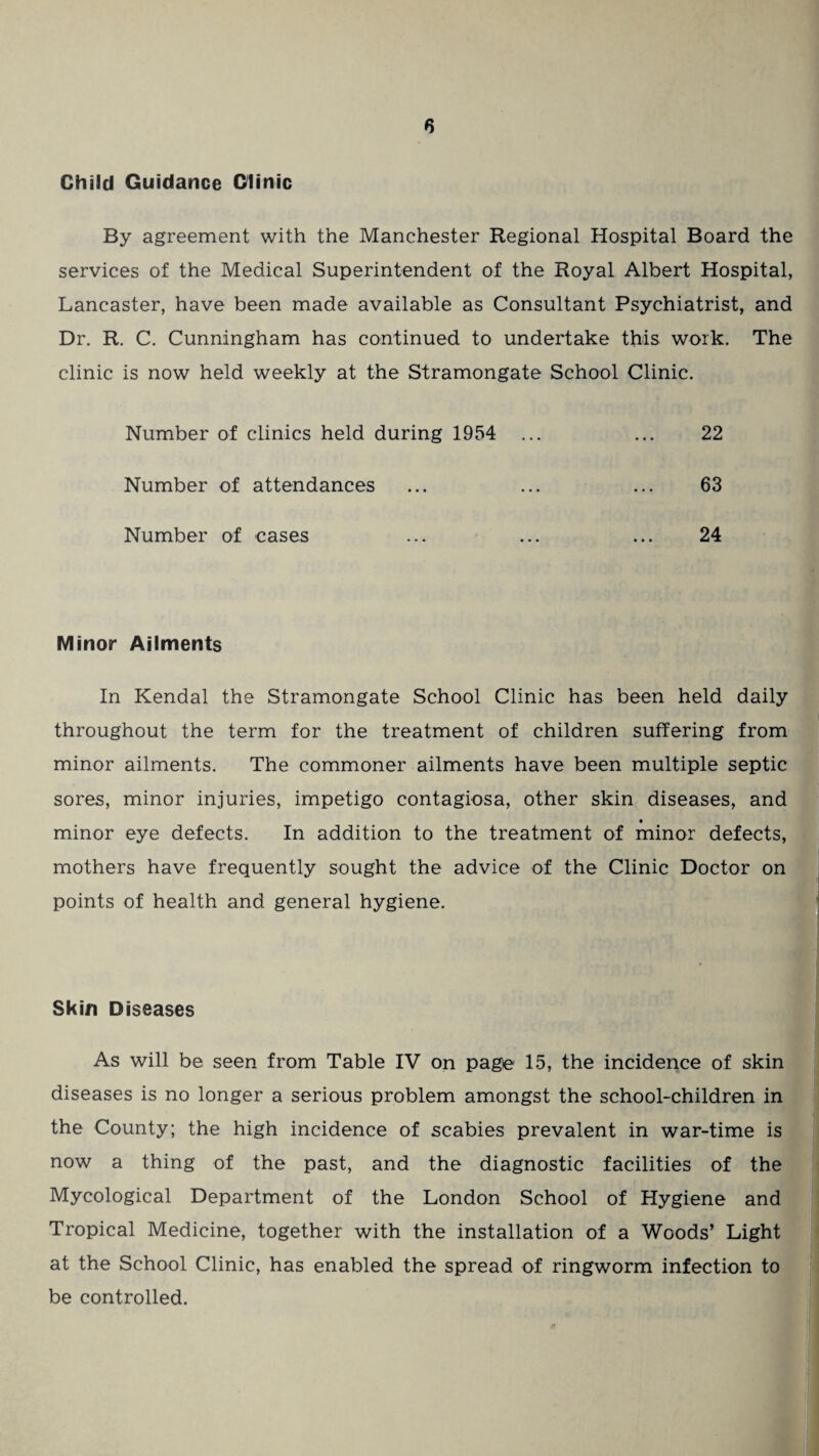 Child Guidance Clinic By agreement with the Manchester Regional Hospital Board the services of the Medical Superintendent of the Royal Albert Hospital, Lancaster, have been made available as Consultant Psychiatrist, and Dr. R. C. Cunningham has continued to undertake this work. The clinic is now held weekly at the Stramongate School Clinic. Number of clinics held during 1954 ... ... 22 Number of attendances ... ... ... 63 Number of cases ... ... ... 24 Minor Ailments In Kendal the Stramongate School Clinic has been held daily throughout the term for the treatment of children suffering from minor ailments. The commoner ailments have been multiple septic sores, minor injuries, impetigo contagiosa, other skin diseases, and « minor eye defects. In addition to the treatment of minor defects, mothers have frequently sought the advice of the Clinic Doctor on points of health and general hygiene. Skin Diseases As will be seen from Table IV on page 15, the incidence of skin diseases is no longer a serious problem amongst the school-children in the County; the high incidence of scabies prevalent in war-time is now a thing of the past, and the diagnostic facilities of the Mycological Department of the London School of Hygiene and Tropical Medicine, together with the installation of a Woods’ Light at the School Clinic, has enabled the spread of ringworm infection to be controlled.
