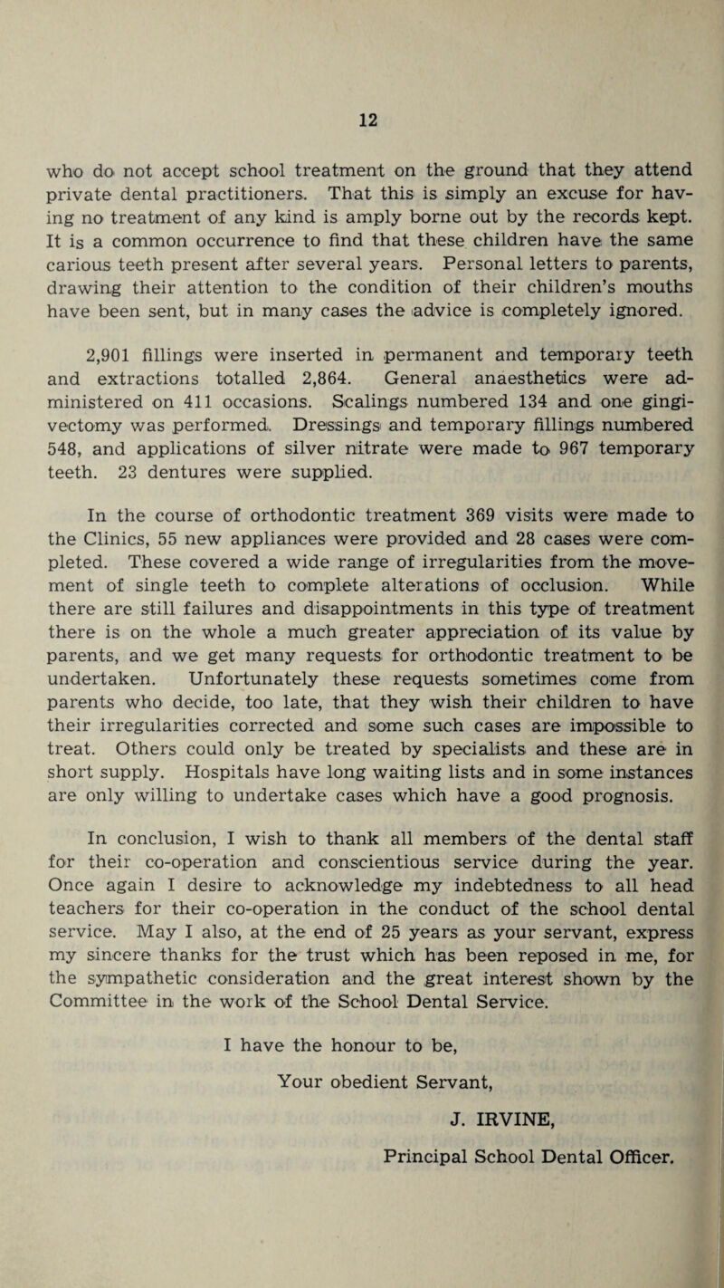 who ck> not accept school treatment on the ground that they attend private dental practitioners. That this is simply an excuse for hav¬ ing no treatment of any kind is amply borne out by the records kept. It is a common occurrence to find that these children have the same carious teeth present after several years. Personal letters to parents, drawing their attention to the condition of their children’s mouths have been sent, but in many cases the advice is completely ignored. 2,901 fillings were inserted in permanent and temporary teeth and extractions totalled 2,864. General anaesthetics were ad¬ ministered on 411 occasions. Scalings numbered 134 and one gingi- vectomy was performed. Dressings and temporary fillings numbered 548, and applications of silver nitrate were made to 967 temporary teeth. 23 dentures were supplied. In the course of orthodontic treatment 369 visits were made to the Clinics, 55 new appliances were provided and 28 cases were com¬ pleted. These covered a wide range of irregularities from the move¬ ment of single teeth to complete alterations of occlusion. While there are still failures and disappointments in this type of treatment there is on the whole a much greater appreciation of its value by parents, and we get many requests for orthodontic treatment to be undertaken. Unfortunately these requests sometimes come from parents who decide, too late, that they wish their children to have their irregularities corrected and some such cases are impossible to treat. Others could only be treated by specialists and these are in short supply. Hospitals have long waiting lists and in some instances are only willing to undertake cases which have a good prognosis. In conclusion, I wish to thank all members of the dental staff for their co-operation and conscientious service during the year. Once again I desire to acknowledge my indebtedness to all head teachers for their co-operation in the conduct of the school dental service. May I also, at the end of 25 years as your servant, express my sincere thanks for the trust which has been reposed in me, for the sympathetic consideration and the great interest shown by the Committee in the work of the School Dental Service. I have the honour to be, Your obedient Servant, J. IRVINE, Principal School Dental Officer.
