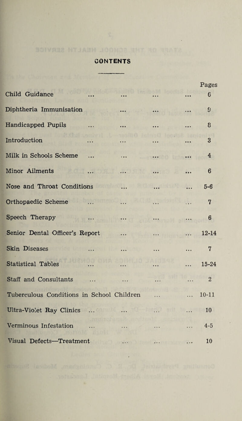 CONTENTS Child Guidance Diphtheria Immunisation Handicapped Pupils Introduction Milk in Schools Scheme Minor Ailments Nose and Throat Conditions Orthopaedic Scheme Speech Therapy Senior Dental Officer’s Report Skin Diseases Statistical Taibles Staff and Consultants Tuberculous Conditions in School Ultra-Violet Ray Clinics Verminous Infestation Visual Defects—Treatment Pages ••• ««* ••• 0 o • •• ••• • «* ••• ••• 8 Q • • * • • • ••• V 4 .«• ••• i «• * 6 »< * ••• ••• 5*6 7 • • * id 6 ... 12-14 7 ... ... ... i 15-24 2 Children ... ... 10-11 10 4-5 10