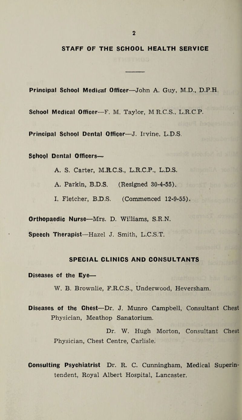 STAFF OF THE SCHOOL HEALTH SERVICE Principal School Medicraf Officer—John A. Guy, M.D., D.P.H. School Medical Officer—F. M. Taylor, M R.C.S., L.R.C P. Principal School Dental Officer—J. Irvine, l.D.S. School Dental Officers— A. S. Carter, M.R.C.S., L.R.C.P., L.D.S. A. Parkin, B.D.S. (Resigned 30-4-55). I. Fletcher, B.D.S. (Commenced 12-9-55). Orthopaedic Nurse—Mrs. D. Williams, S.R.N. Speech Therapist—Hazel J. Smith, L.C.S.T. SPECIAL CLINICS AND CONSULTANTS Diseases of the Eye— W. B. Brownlie, F.R.C.S., Underwood, Heversham. Diseases of the Chest—Dr. J. Munro Campbell, Consultant Chest Physician, Meathop Sanatorium. Dr. W. Hugh Morton, Consultant Chest Physician, Chest Centre, Carlisle. Consulting Psychiatrist Dr. R. C. Cunningham, Medical Superin¬ tendent, Royal Albert Hospital, Lancaster.