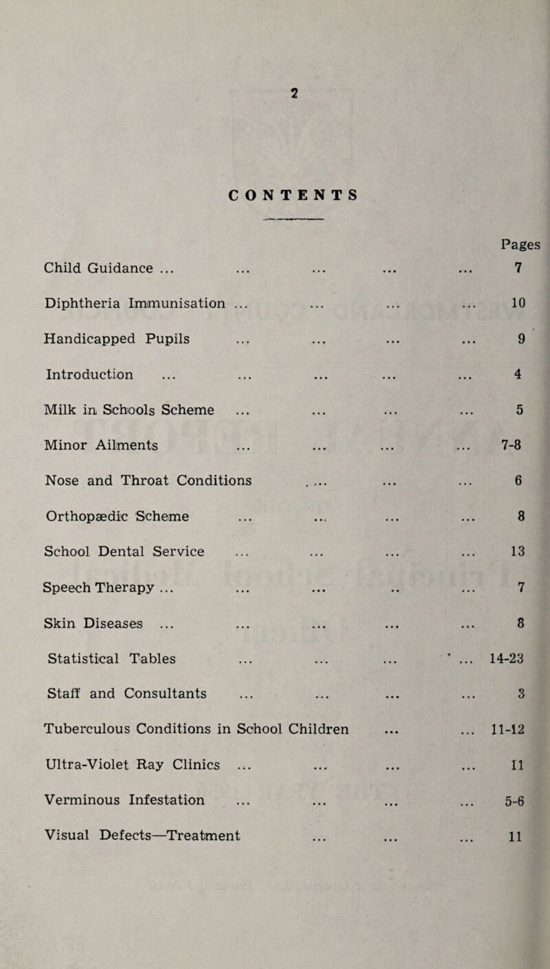 2 CONTENTS Child Guidance ... Diphtheria Immunisation ... Handicapped Pupils Introduction Milk in Schools Scheme Minor Ailments Nose and Throat Conditions .... Orthopaedic Scheme School Dental Service Speech Therapy ... Skin Diseases ... Statistical Tables Staff and Consultants Tuberculous Conditions in School Children Ultra-Violet Ray Clinics ... Verminous Infestation Pages 7 10 9 4 5 7-8 6 8 13 7 8 14-23 3 11-12 11 5-6