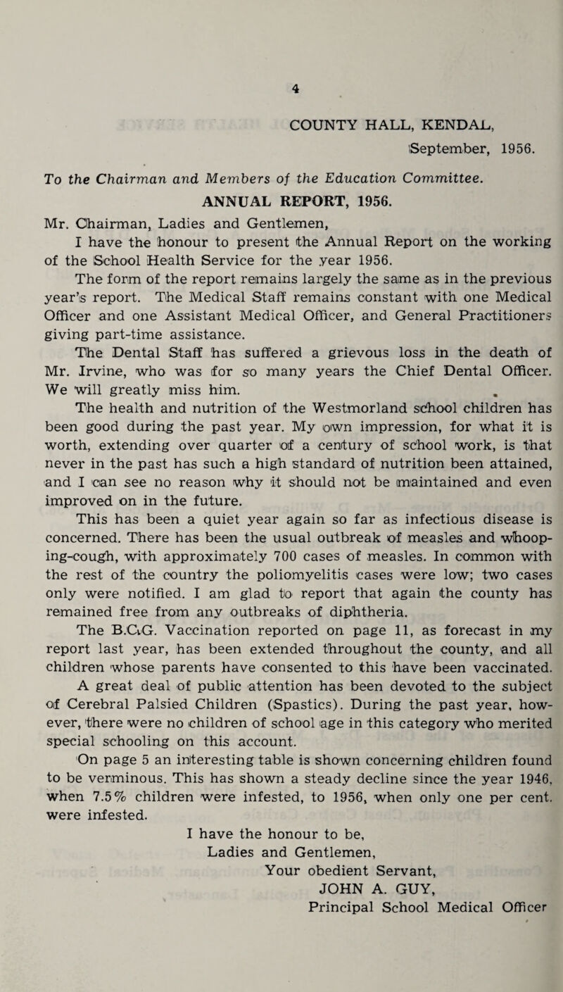 COUNTY HALL, KENDAL, September, 1956. To the Chairman and Members of the Education Committee. ANNUAL REPORT, 1956. Mr. Chairman, Ladies and Gentlemen, I have the honour to present the Annual Report on the working of the School Health Service for the year 1956. The form of the report remains largely the same as in the previous year’s report. The Medical Staff remains constant with one Medical Officer and one Assistant Medical Officer, and General Practitioners giving part-time assistance. The Dental Staff has suffered a grievous loss in the death of Mr. Irvine, who was for so many years the Chief Dental Officer. We will greatly miss him. The health and nutrition of the Westmorland school children has been good during the past year. My own impression, for what it is worth, extending over quarter of a century of school work, is that never in the past has such a high standard of nutrition been attained, and I can see no reason why it should not be maintained and even improved on in the future. This has been a quiet year again so far as infectious disease is concerned. There has been the usual outbreak of measles and whoop¬ ing-cough, with approximately 700 cases of measles. In common with the rest of the country the poliomyelitis cases were low; two cases only were notified. I am glad to report that again the county has remained free from any outbreaks of diphtheria. The B.GG. Vaccination reported on page 11, as forecast in my report last year, has been extended throughout the county, and all children whose parents have consented to this have been vaccinated. A great deal of public attention has been devoted to the subject of Cerebral Palsied Children (Spastics). During the past year, how¬ ever, there were no children of school age in this category who merited special schooling on this account. On page 5 an interesting table is shown concerning children found to be verminous. This has shown a steady decline since the year 1946, when 7.5% children were infested, to 1956, when only one per cent, were infested. I have the honour to be, Ladies and Gentlemen, Your obedient Servant, JOHN A. GUY, Principal School Medical Officer